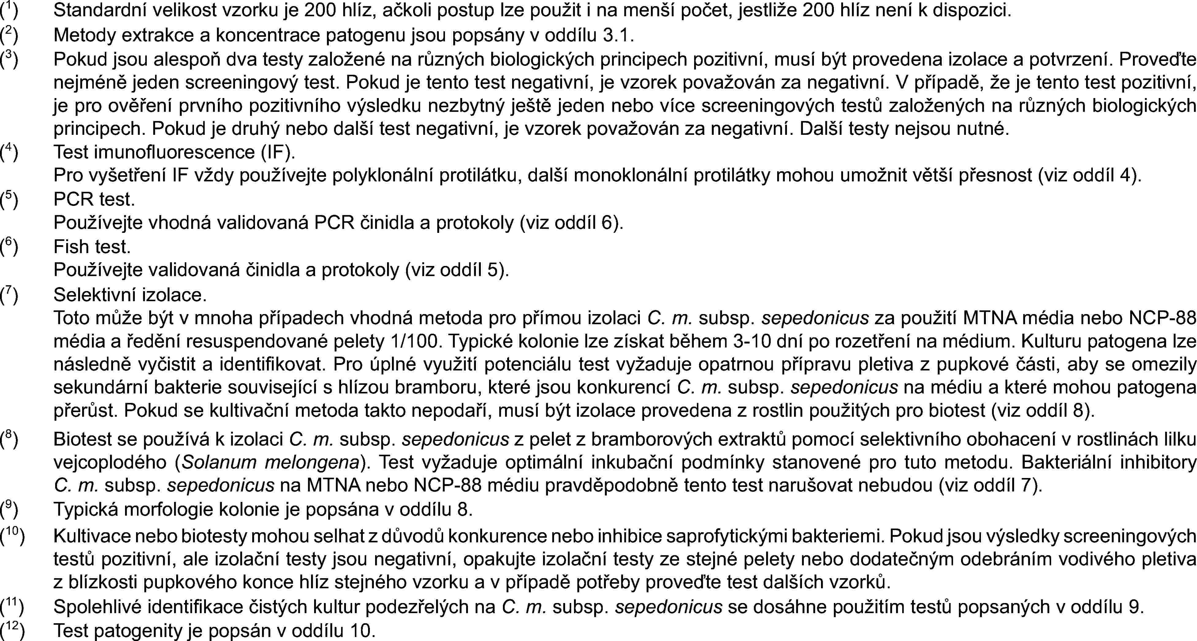 (1)Standardní velikost vzorku je 200 hlíz, ačkoli postup lze použit i na menší počet, jestliže 200 hlíz není k dispozici.(2)Metody extrakce a koncentrace patogenu jsou popsány v oddílu 3.1.(3)Pokud jsou alespoň dva testy založené na různých biologických principech pozitivní, musí být provedena izolace a potvrzení. Proveďte nejméně jeden screeningový test. Pokud je tento test negativní, je vzorek považován za negativní. V případě, že je tento test pozitivní, je pro ověření prvního pozitivního výsledku nezbytný ještě jeden nebo více screeningových testů založených na různých biologických principech. Pokud je druhý nebo další test negativní, je vzorek považován za negativní. Další testy nejsou nutné.(4)Test imunofluorescence (IF).Pro vyšetření IF vždy používejte polyklonální protilátku, další monoklonální protilátky mohou umožnit větší přesnost (viz oddíl 4).(5)PCR test.Používejte vhodná validovaná PCR činidla a protokoly (viz oddíl 6).(6)Fish test.Používejte validovaná činidla a protokoly (viz oddíl 5).(7)Selektivní izolace.Toto může být v mnoha případech vhodná metoda pro přímou izolaci C. m. subsp. sepedonicus za použití MTNA média nebo NCP-88 média a ředění resuspendované pelety 1/100. Typické kolonie lze získat během 3-10 dní po rozetření na médium. Kulturu patogena lze následně vyčistit a identifikovat. Pro úplné využití potenciálu test vyžaduje opatrnou přípravu pletiva z pupkové části, aby se omezily sekundární bakterie související s hlízou bramboru, které jsou konkurencí C. m. subsp. sepedonicus na médiu a které mohou patogena přerůst. Pokud se kultivační metoda takto nepodaří, musí být izolace provedena z rostlin použitých pro biotest (viz oddíl 8).(8)Biotest se používá k izolaci C. m. subsp. sepedonicus z pelet z bramborových extraktů pomocí selektivního obohacení v rostlinách lilku vejcoplodého (Solanum melongena). Test vyžaduje optimální inkubační podmínky stanovené pro tuto metodu. Bakteriální inhibitory C. m. subsp. sepedonicus na MTNA nebo NCP-88 médiu pravděpodobně tento test narušovat nebudou (viz oddíl 7).(9)Typická morfologie kolonie je popsána v oddílu 8.(10)Kultivace nebo biotesty mohou selhat z důvodů konkurence nebo inhibice saprofytickými bakteriemi. Pokud jsou výsledky screeningových testů pozitivní, ale izolační testy jsou negativní, opakujte izolační testy ze stejné pelety nebo dodatečným odebráním vodivého pletiva z blízkosti pupkového konce hlíz stejného vzorku a v případě potřeby proveďte test dalších vzorků.(11)Spolehlivé identifikace čistých kultur podezřelých na C. m. subsp. sepedonicus se dosáhne použitím testů popsaných v oddílu 9.(12)Test patogenity je popsán v oddílu 10.