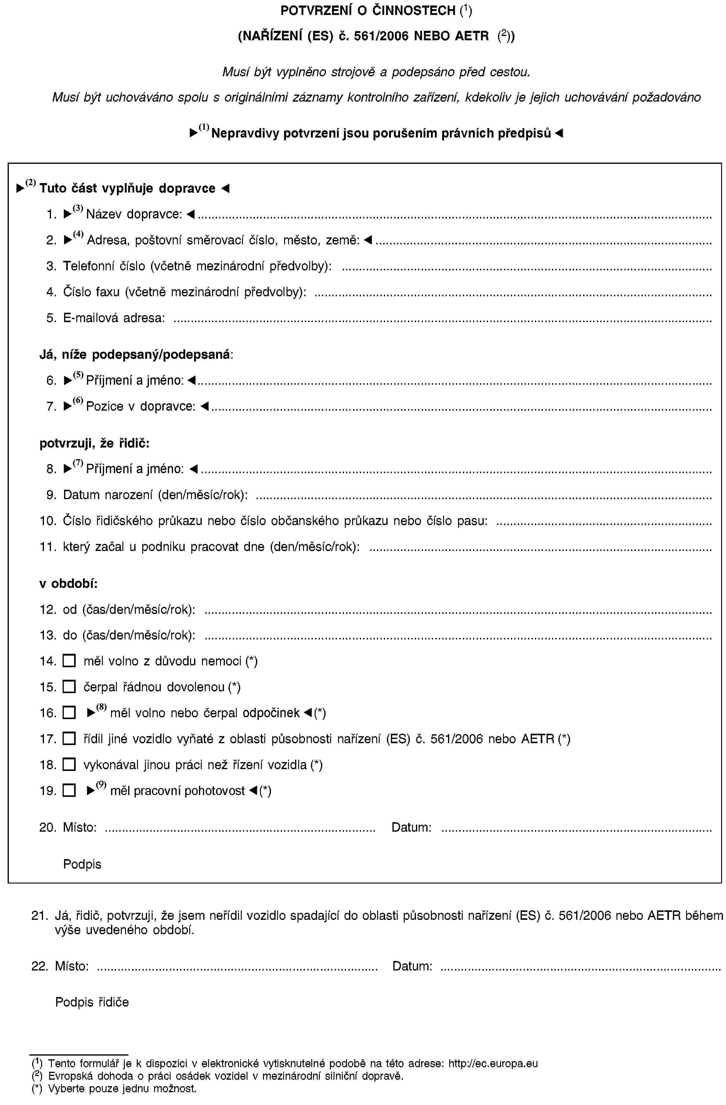 POTVRZENÍ O ČINNOSTECH (1)(NAŘÍZENÍ (ES) č. 561/2006 NEBO AETR (2))Musí být vyplněno strojově a podepsáno před cestou.Musí být uchováváno spolu s originálními záznamy kontrolního zařízení, kdekoliv je jejich uchovávání požadovánoNepravdivý údaj je posuzován jako přestupekTuto část vyplňuje podnik1. Název podniku: …2. Adresa ulice, poštovní směrovací číslo, město, země: …3. Telefonní číslo (včetně mezinárodní předvolby): …4. Číslo faxu (včetně mezinárodní předvolby): …5. E-mailová adresa: …Já, níže podepsaný/podepsaná:6. Jméno a příjmení …7. Pozice v podniku: …potvrzuji, že řidič:8. Jméno a příjmení …9. Datum narození (den/měsíc/rok): …10. Číslo řidičského průkazu nebo číslo občanského průkazu nebo číslo pasu: …11. který začal u podniku pracovat dne (den/měsíc/rok): …v období:12. od (čas/den/měsíc/rok): …13. do (čas/den/měsíc/rok): …14. měl volno z důvodu nemoci (*)15. čerpal řádnou dovolenou (*)16. měl volno nebo odpočíval (*)17. řídil jiné vozidlo vyňaté z oblasti působnosti nařízení (ES) č. 561/2006 nebo AETR (*)18. vykonával jinou práci než řízení vozidla (*)19. byl k dispozici (*)20. Místo: …Datum: …Podpis21. Já, řidič, potvrzuji, že jsem neřídil vozidlo spadající do oblasti působnosti nařízení (ES) č. 561/2006 nebo AETR během výše uvedeného období.22. Místo: …Datum: …Podpis řidiče(1) Tento formulář je k dispozici v elektronické vytisknutelné podobě na této adrese: http://ec.europa.eu(2) Evropská dohoda o práci osádek vozidel v mezinárodní silniční dopravě.(*) Vyberte pouze jednu možnost.