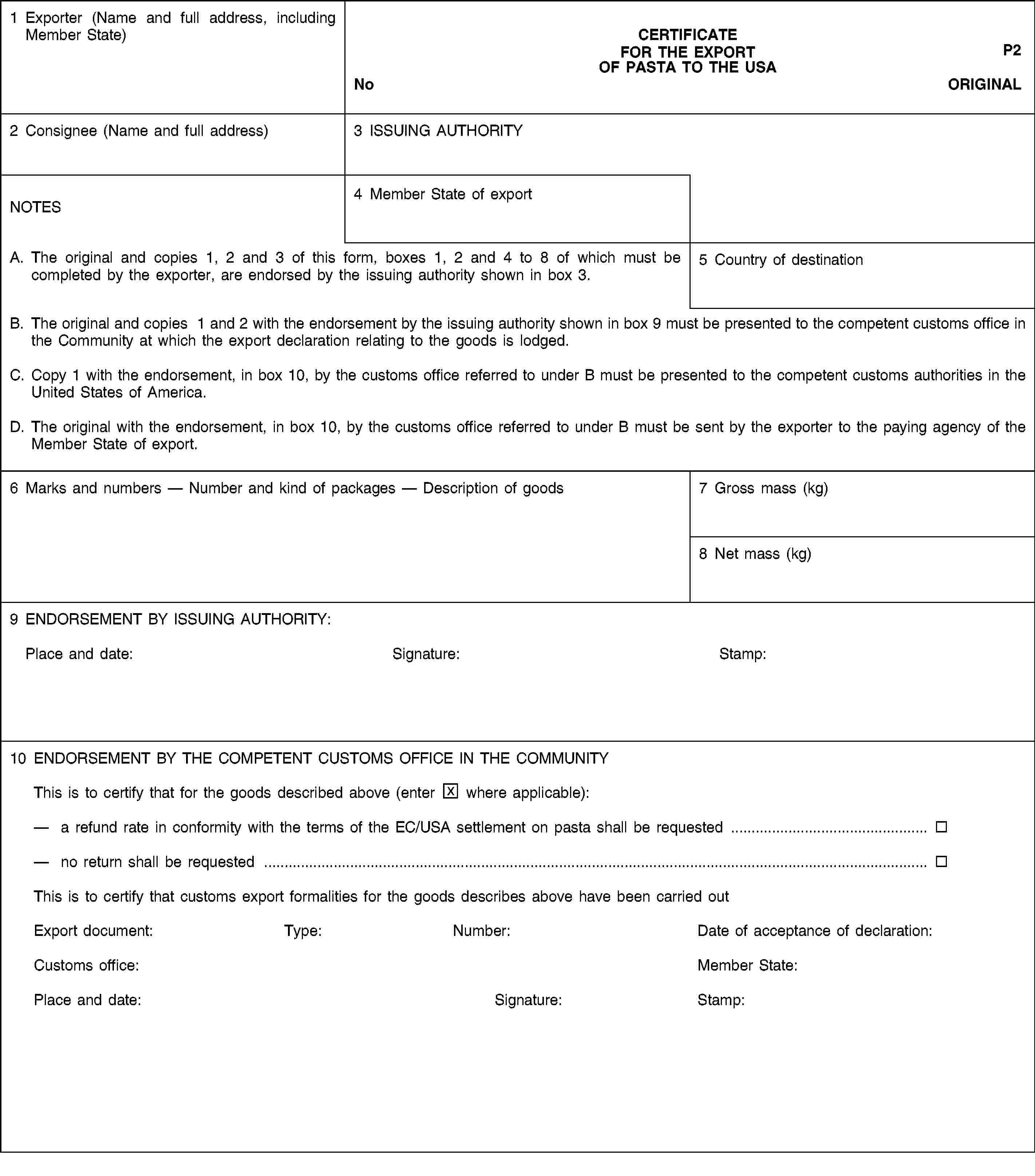 1 Exporter (Name and full address, including Member State)CERTIFICATEFOR THE EXPORTP2OF PASTA TO THE USANoCOPY 22 Consignee (Name and full address)3 ISSUING AUTHORITYNOTES4 Member State of exportA. The original and copies 1, 2 and 3 of this form, boxes 1, 2 and 4 to 8 of which must be completed by the exporter, are endorsed by the issuing authority shown in box 3.5 Country of destinationB. The original and copies 1 and 2 with the endorsement by the issuing authority shown in box 9 must be presented to the competent customs office in the Community at which the export declaration relating to the goods is lodged.C. Copy 1 with the endorsement, in box 10, by the customs office referred to under B must be presented to the competent customs authorities in the United States of America.D. The original with the endorsement, in box 10, by the customs office referred to under B must be sent by the exporter to the paying agency of the Member State of export.6 Marks and numbers — Number and kind of packages — Description of goods7 Gross mass (kg)8 Net mass (kg)9 ENDORSEMENT BY ISSUING AUTHORITY:Place and date: Signature: Stamp:10 ENDORSEMENT BY THE COMPETENT CUSTOMS OFFICE IN THE COMMUNITYThis is to certify that for the goods described above (enter where applicable):a refund rate in conformity with the terms of the EC/USA settlement on pasta shall be requestedno return shall be requestedThis is to certify that customs export formalities for the goods describes above have been carried outExport document:Type:Number:Date of acceptance of declaration:Customs office:Member State:Place and date:Signature:Stamp: