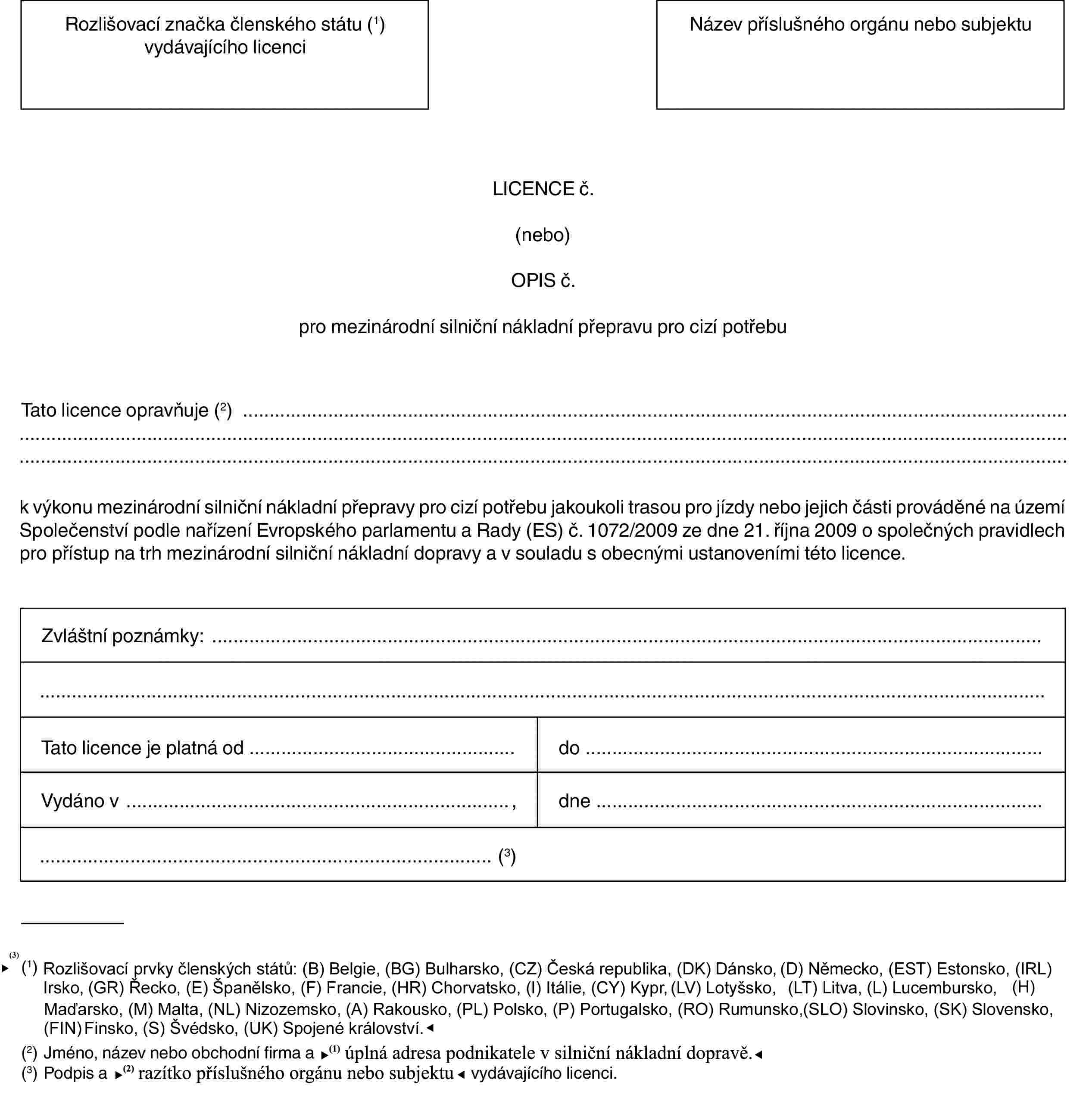 Rozlišovací značka členského státu (1) vydávajícího licenciNázev příslušného orgánu nebo subjektuLICENCE č.(nebo)OPIS č.pro mezinárodní silniční nákladní přepravu pro cizí potřebuTato licence opravňuje (2)k výkonu mezinárodní silniční nákladní přepravy pro cizí potřebu jakoukoli trasou pro jízdy nebo jejich části prováděné na území Společenství podle nařízení Evropského parlamentu a Rady (ES) č. 1072/2009 ze dne 21. října 2009 o společných pravidlech pro přístup na trh mezinárodní silniční nákladní dopravy a v souladu s obecnými ustanoveními této licence.Zvláštní poznámky:Tato licence je platná oddoVydáno v,dne(3)(1) Rozlišovací značky členských států: (B) Belgie, (BG) Bulharsko, (CZ) Česká republika, (DK) Dánsko, (D) Německo, (EST) Estonsko, (IRL) Irsko, (GR) Řecko, (E) Španělsko, (F) Francie, (I) Itálie, (CY) Kypr, (LV) Lotyšsko, (LT) Litva, (L) Lucembursko, (H) Maďarsko, (MT) Malta, (NL) Nizozemsko, (A) Rakousko, (PL) Polsko, (P) Portugalsko, (RO) Rumunsko, (SLO) Slovinsko, (SK) Slovensko, (FIN) Finsko, (S) Švédsko, (UK) Spojené království.(2) Jméno, název nebo obchodní firma a úplná adresa podnikatel v silniční nákladní dopravě.(3) Podpis a razítko příslušného orgánu nebo orgánu nebo subjektu vydávajícího licenci.