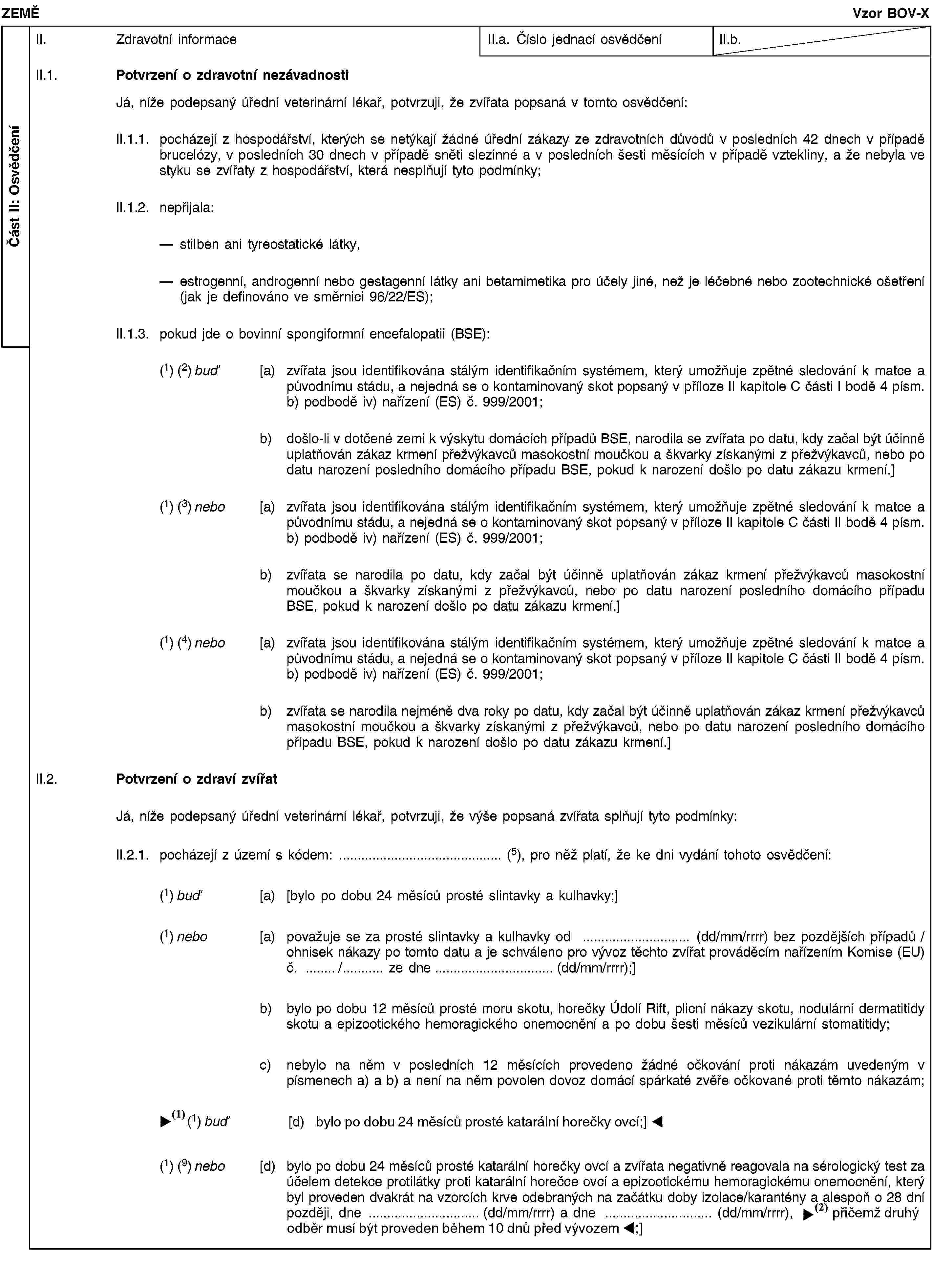 Část II: OsvědčeníZEMĚVzor BOV-XII. Zdravotní informaceII.a. Číslo jednací osvědčeníII.b.II.1. Potvrzení o zdravotní nezávadnostiJá, níže podepsaný úřední veterinární lékař, potvrzuji, že zvířata popsaná v tomto osvědčení:II.1.1. pocházejí z hospodářství, kterých se netýkají žádné úřední zákazy ze zdravotních důvodů v posledních 42 dnech v případě brucelózy, v posledních 30 dnech v případě sněti slezinné a v posledních šesti měsících v případě vztekliny, a že nebyla ve styku se zvířaty z hospodářství, která nesplňují tyto podmínky;II.1.2. nepřijala:stilben ani tyreostatické látky,estrogenní, androgenní nebo gestagenní látky ani betamimetika pro účely jiné, než je léčebné nebo zootechnické ošetření (jak je definováno ve směrnici 96/22/ES);II.1.3. pokud jde o bovinní spongiformní encefalopatii (BSE):(1) (2) buď [a) zvířata jsou identifikována stálým identifikačním systémem, který umožňuje zpětné sledování k matce a původnímu stádu, a nejedná se o kontaminovaný skot popsaný v příloze II kapitole C části I bodě 4 písm. b) podbodě iv) nařízení (ES) č. 999/2001;b) došlo-li v dotčené zemi k výskytu domácích případů BSE, narodila se zvířata po datu, kdy začal být účinně uplatňován zákaz krmení přežvýkavců masokostní moučkou a škvarky získanými z přežvýkavců, nebo po datu narození posledního domácího případu BSE, pokud k narození došlo po datu zákazu krmení.](1) (3) nebo [a) zvířata jsou identifikována stálým identifikačním systémem, který umožňuje zpětné sledování k matce a původnímu stádu, a nejedná se o kontaminovaný skot popsaný v příloze II kapitole C části II bodě 4 písm. b) podbodě iv) nařízení (ES) č. 999/2001;b) zvířata se narodila po datu, kdy začal být účinně uplatňován zákaz krmení přežvýkavců masokostní moučkou a škvarky získanými z přežvýkavců, nebo po datu narození posledního domácího případu BSE, pokud k narození došlo po datu zákazu krmení.](1) (4) nebo [a) zvířata jsou identifikována stálým identifikačním systémem, který umožňuje zpětné sledování k matce a původnímu stádu, a nejedná se o kontaminovaný skot popsaný v příloze II kapitole C části II bodě 4 písm. b) podbodě iv) nařízení (ES) č. 999/2001;b) zvířata se narodila nejméně dva roky po datu, kdy začal být účinně uplatňován zákaz krmení přežvýkavců masokostní moučkou a škvarky získanými z přežvýkavců, nebo po datu narození posledního domácího případu BSE, pokud k narození došlo po datu zákazu krmení.]II.2. Potvrzení o zdraví zvířatJá, níže podepsaný úřední veterinární lékař, potvrzuji, že výše popsaná zvířata splňují tyto podmínky:II.2.1. pocházejí z území s kódem: … (5), pro něž platí, že ke dni vydání tohoto osvědčení:(1) buď [a) [bylo po dobu 24 měsíců prosté slintavky a kulhavky;](1) nebo [a) považuje se za prosté slintavky a kulhavky od … (dd/mm/rrrr) bez pozdějších případů / ohnisek nákazy po tomto datu a je schváleno pro vývoz těchto zvířat prováděcím nařízením Komise (EU) č. …/… ze dne … (dd/mm/rrrr);]b) bylo po dobu 12 měsíců prosté moru skotu, horečky Údolí Rift, plicní nákazy skotu, nodulární dermatitidy skotu a epizootického hemoragického onemocnění a po dobu šesti měsíců vezikulární stomatitidy;c) nebylo na něm v posledních 12 měsících provedeno žádné očkování proti nákazám uvedeným v písmenech a) a b) a není na něm povolen dovoz domácí spárkaté zvěře očkované proti těmto nákazám;(1) buď [d) bylo po dobu 24 měsíců prosté slintavky a kulhavky;](1) (9) nebo [d) bylo po dobu 24 měsíců prosté katarální horečky ovcí a zvířata negativně reagovala na sérologický test za účelem detekce protilátky proti katarální horečce ovcí a epizootickému hemoragickému onemocnění, který byl proveden dvakrát na vzorcích krve odebraných na začátku doby izolace/karantény a alespoň o 28 dní později, dne … (dd/mm/rrrr) a dne … (dd/mm/rrrr), přičemž druhý test musel být proveden do 10 dnů před vývozem;]