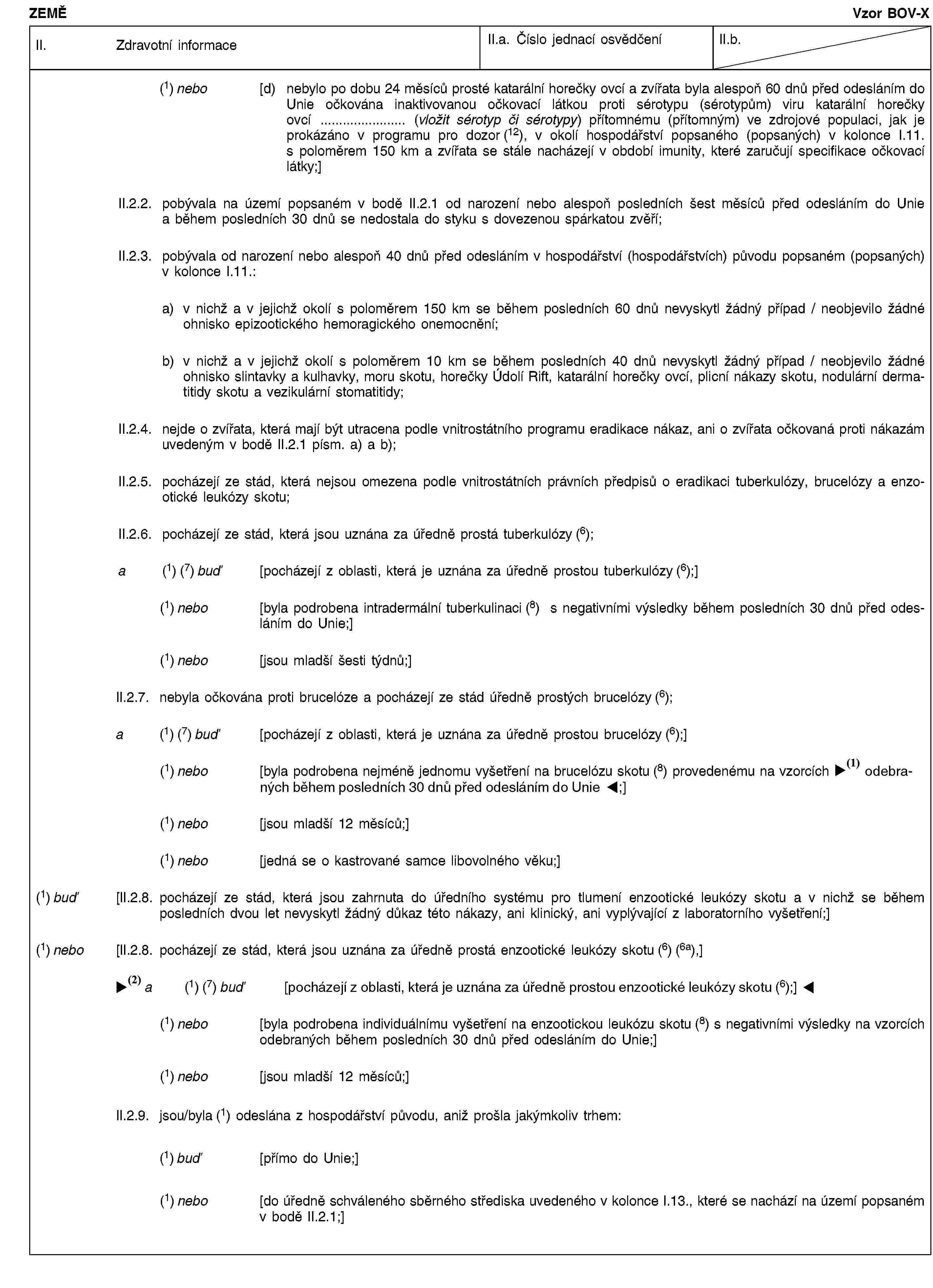 ZEMĚVzor BOV-XII. Zdravotní informaceII.a. Číslo jednací osvědčeníII.b.(1) nebo [d) nebylo po dobu 24 měsíců prosté katarální horečky ovcí a zvířata byla alespoň 60 dnů před odesláním do Unie očkována inaktivovanou očkovací látkou proti sérotypu (sérotypům) viru katarální horečky ovcí … (vložit sérotyp či sérotypy) přítomnému (přítomným) ve zdrojové populaci, jak je prokázáno v programu pro dozor (12), v okolí hospodářství popsaného (popsaných) v kolonce I.11. s poloměrem 150 km a zvířata se stále nacházejí v období imunity, které zaručují specifikace očkovací látky;]II.2.2. pobývala na území popsaném v bodě II.2.1 od narození nebo alespoň posledních šest měsíců před odesláním do Unie a během posledních 30 dnů se nedostala do styku s dovezenou spárkatou zvěří;II.2.3. pobývala od narození nebo alespoň 40 dnů před odesláním v hospodářství (hospodářstvích) původu popsaném (popsaných) v kolonce I.11.:a) v nichž a v jejichž okolí s poloměrem 150 km se během posledních 60 dnů nevyskytl žádný případ / neobjevilo žádné ohnisko epizootického hemoragického onemocnění;b) v nichž a v jejichž okolí s poloměrem 10 km se během posledních 40 dnů nevyskytl žádný případ / neobjevilo žádné ohnisko slintavky a kulhavky, moru skotu, horečky Údolí Rift, katarální horečky ovcí, plicní nákazy skotu, nodulární dermatitidy skotu a vezikulární stomatitidy;II.2.4. nejde o zvířata, která mají být utracena podle vnitrostátního programu eradikace nákaz, ani o zvířata očkovaná proti nákazám uvedeným v bodě II.2.1 písm. a) a b);II.2.5. pocházejí ze stád, která nejsou omezena podle vnitrostátních právních předpisů o eradikaci tuberkulózy, brucelózy a enzootické leukózy skotu;II.2.6. pocházejí ze stád, která jsou uznána za úředně prostá tuberkulózy (6);a (1) (7) buď [pocházejí z oblasti, která je uznána za úředně prostou tuberkulózy (6);](1) nebo [byla podrobena intradermální tuberkulinaci (8) s negativními výsledky během posledních 30 dnů před odesláním do Unie;](1) nebo [jsou mladší šesti týdnů;]II.2.7. nebyla očkována proti brucelóze a pocházejí ze stád úředně prostých brucelózy (6);a (1) (7) buď [pocházejí z oblasti, která je uznána za úředně prostou brucelózy (6);](1) nebo [byla podrobena nejméně jednomu vyšetření na brucelózu skotu (8) provedenému na vzorcích odebraných do 30 dnů před odesláním do Unie;](1) nebo [jsou mladší 12 měsíců;](1) nebo [jedná se o kastrované samce libovolného věku;](1) buď [II.2.8. pocházejí ze stád, která jsou zahrnuta do úředního systému pro tlumení enzootické leukózy skotu a v nichž se během posledních dvou let nevyskytl žádný důkaz této nákazy, ani klinický, ani vyplývající z laboratorního vyšetření;](1) nebo [II.2.8. pocházejí ze stád, která jsou uznána za úředně prostá enzootické leukózy skotu (6) (6a),]a (1) (7) nebo [pocházejí z oblasti, která je uznána za úředně prostou enzootické leukózy skotu (6);](1) nebo [byla podrobena individuálnímu vyšetření na enzootickou leukózu skotu (8) s negativními výsledky na vzorcích odebraných během posledních 30 dnů před odesláním do Unie;](1) nebo [jsou mladší 12 měsíců;]II.2.9. jsou/byla (1) odeslána z hospodářství původu, aniž prošla jakýmkoliv trhem:(1) buď [přímo do Unie;](1) nebo [do úředně schváleného sběrného střediska uvedeného v kolonce I.13., které se nachází na území popsaném v bodě II.2.1;]