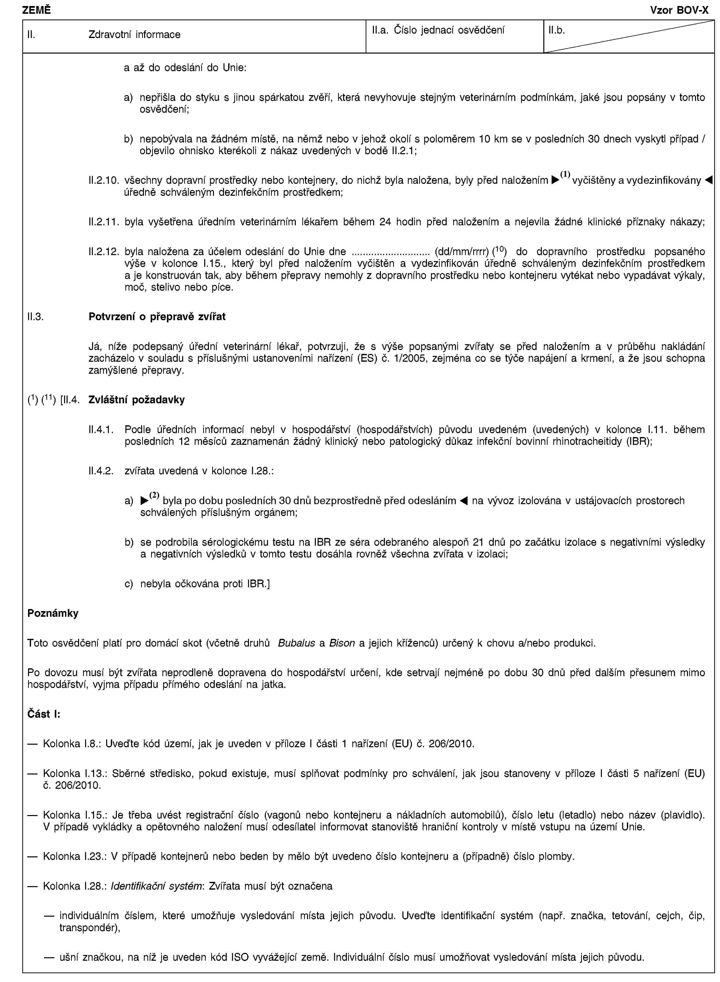 ZEMĚVzor BOV-XII. Zdravotní informaceII.a. Číslo jednací osvědčeníII.b.a až do odeslání do Unie:a) nepřišla do styku s jinou spárkatou zvěří, která nevyhovuje stejným veterinárním podmínkám, jaké jsou popsány v tomto osvědčení;b) nepobývala na žádném místě, na němž nebo v jehož okolí s poloměrem 10 km se v posledních 30 dnech vyskytl případ / objevilo ohnisko kterékoli z nákaz uvedených v bodě II.2.1;II.2.10. všechny dopravní prostředky nebo kontejnery, do nichž byla naložena, byly před naložením vyčištěny a dezinfikovány úředně schváleným dezinfekčním prostředkem;II.2.11. byla vyšetřena úředním veterinárním lékařem během 24 hodin před naložením a nejevila žádné klinické příznaky nákazy;II.2.12. byla naložena za účelem odeslání do Unie dne … (dd/mm/rrrr) (10) do dopravního prostředku popsaného výše v kolonce I.15., který byl před naložením vyčištěn a vydezinfikován úředně schváleným dezinfekčním prostředkem a je konstruován tak, aby během přepravy nemohly z dopravního prostředku nebo kontejneru vytékat nebo vypadávat výkaly, moč, stelivo nebo píce.II.3. Potvrzení o přepravě zvířatJá, níže podepsaný úřední veterinární lékař, potvrzuji, že s výše popsanými zvířaty se před naložením a v průběhu nakládání zacházelo v souladu s příslušnými ustanoveními nařízení (ES) č. 1/2005, zejména co se týče napájení a krmení, a že jsou schopna zamýšlené přepravy.(1) (11) [II.4. Zvláštní požadavkyII.4.1. Podle úředních informací nebyl v hospodářství (hospodářstvích) původu uvedeném (uvedených) v kolonce I.11. během posledních 12 měsíců zaznamenán žádný klinický nebo patologický důkaz infekční bovinní rhinotracheitidy (IBR);II.4.2. zvířata uvedená v kolonce I.28.:a) byla po dobu alespoň 30 dnů bezprostředně před odesláním na vývoz izolována v ustájovacích prostorech schválených příslušným orgánem;b) se podrobila sérologickému testu na IBR ze séra odebraného alespoň 21 dnů po začátku izolace s negativními výsledky a negativních výsledků v tomto testu dosáhla rovněž všechna zvířata v izolaci;c) nebyla očkována proti IBR.]PoznámkyToto osvědčení platí pro domácí skot (včetně druhů Bubalus a Bison a jejich kříženců) určený k chovu a/nebo produkci.Po dovozu musí být zvířata neprodleně dopravena do hospodářství určení, kde setrvají nejméně po dobu 30 dnů před dalším přesunem mimo hospodářství, vyjma případu přímého odeslání na jatka.Část I:Kolonka I.8.: Uveďte kód území, jak je uveden v příloze I části 1 nařízení (EU) č. 206/2010.Kolonka I.13.: Sběrné středisko, pokud existuje, musí splňovat podmínky pro schválení, jak jsou stanoveny v příloze I části 5 nařízení (EU) č. 206/2010.Kolonka I.15.: Je třeba uvést registrační číslo (vagonů nebo kontejneru a nákladních automobilů), číslo letu (letadlo) nebo název (plavidlo). V případě vykládky a opětovného naložení musí odesílatel informovat stanoviště hraniční kontroly v místě vstupu na území Unie.Kolonka I.23.: V případě kontejnerů nebo beden by mělo být uvedeno číslo kontejneru a (případně) číslo plomby.Kolonka I.28.: Identifikační systém: Zvířata musí být označenaindividuálním číslem, které umožňuje vysledování místa jejich původu. Uveďte identifikační systém (např. značka, tetování, cejch, čip, transpondér),ušní značkou, na níž je uveden kód ISO vyvážející země. Individuální číslo musí umožňovat vysledování místa jejich původu.
