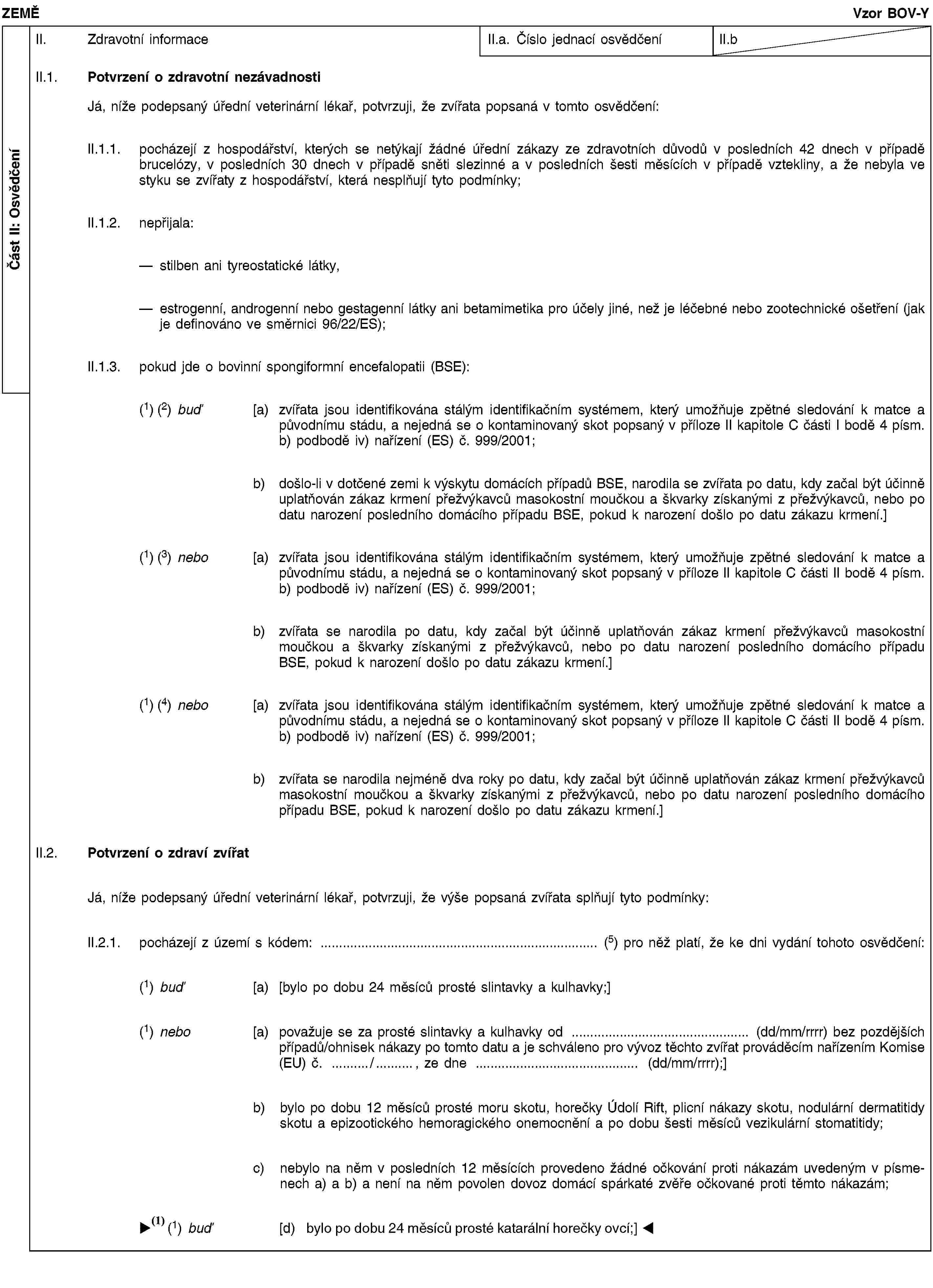 Část II: OsvědčeníZEMĚVzor BOV-YII. Zdravotní informaceII.a. Číslo jednací osvědčeníII.bII.1. Potvrzení o zdravotní nezávadnostiJá, níže podepsaný úřední veterinární lékař, potvrzuji, že zvířata popsaná v tomto osvědčení:II.1.1. pocházejí z hospodářství, kterých se netýkají žádné úřední zákazy ze zdravotních důvodů v posledních 42 dnech v případě brucelózy, v posledních 30 dnech v případě sněti slezinné a v posledních šesti měsících v případě vztekliny, a že nebyla ve styku se zvířaty z hospodářství, která nesplňují tyto podmínky;II.1.2. nepřijala:stilben ani tyreostatické látky,estrogenní, androgenní nebo gestagenní látky ani betamimetika pro účely jiné, než je léčebné nebo zootechnické ošetření (jak je definováno ve směrnici 96/22/ES);II.1.3. pokud jde o bovinní spongiformní encefalopatii (BSE):(1) (2) buď [a) zvířata jsou identifikována stálým identifikačním systémem, který umožňuje zpětné sledování k matce a původnímu stádu, a nejedná se o kontaminovaný skot popsaný v příloze II kapitole C části I bodě 4 písm. b) podbodě iv) nařízení (ES) č. 999/2001;b) došlo-li v dotčené zemi k výskytu domácích případů BSE, narodila se zvířata po datu, kdy začal být účinně uplatňován zákaz krmení přežvýkavců masokostní moučkou a škvarky získanými z přežvýkavců, nebo po datu narození posledního domácího případu BSE, pokud k narození došlo po datu zákazu krmení.](1) (3) nebo [a) zvířata jsou identifikována stálým identifikačním systémem, který umožňuje zpětné sledování k matce a původnímu stádu, a nejedná se o kontaminovaný skot popsaný v příloze II kapitole C části II bodě 4 písm. b) podbodě iv) nařízení (ES) č. 999/2001;b) zvířata se narodila po datu, kdy začal být účinně uplatňován zákaz krmení přežvýkavců masokostní moučkou a škvarky získanými z přežvýkavců, nebo po datu narození posledního domácího případu BSE, pokud k narození došlo po datu zákazu krmení.](1) (4) nebo [a) zvířata jsou identifikována stálým identifikačním systémem, který umožňuje zpětné sledování k matce a původnímu stádu, a nejedná se o kontaminovaný skot popsaný v příloze II kapitole C části II bodě 4 písm. b) podbodě iv) nařízení (ES) č. 999/2001;b) zvířata se narodila nejméně dva roky po datu, kdy začal být účinně uplatňován zákaz krmení přežvýkavců masokostní moučkou a škvarky získanými z přežvýkavců, nebo po datu narození posledního domácího případu BSE, pokud k narození došlo po datu zákazu krmení.]II.2. Potvrzení o zdraví zvířatJá, níže podepsaný úřední veterinární lékař, potvrzuji, že výše popsaná zvířata splňují tyto podmínky:II.2.1. pocházejí z území s kódem: … (5) pro něž platí, že ke dni vydání tohoto osvědčení:(1) buď [a) [bylo po dobu 24 měsíců prosté slintavky a kulhavky;](1) nebo [a) považuje se za prosté slintavky a kulhavky od … (dd/mm/rrrr) bez pozdějších případů/ohnisek nákazy po tomto datu a je schváleno pro vývoz těchto zvířat prováděcím nařízením Komise (EU) č. …/…, ze dne … (dd/mm/rrrr);]b) bylo po dobu 12 měsíců prosté moru skotu, horečky Údolí Rift, plicní nákazy skotu, nodulární dermatitidy skotu a epizootického hemoragického onemocnění a po dobu šesti měsíců vezikulární stomatitidy;c) nebylo na něm v posledních 12 měsících provedeno žádné očkování proti nákazám uvedeným v písmenech a) a b) a není na něm povolen dovoz domácí spárkaté zvěře očkované proti těmto nákazám;(1) buď [d) bylo po dobu 24 měsíců prosté slintavky a kulhavky;]