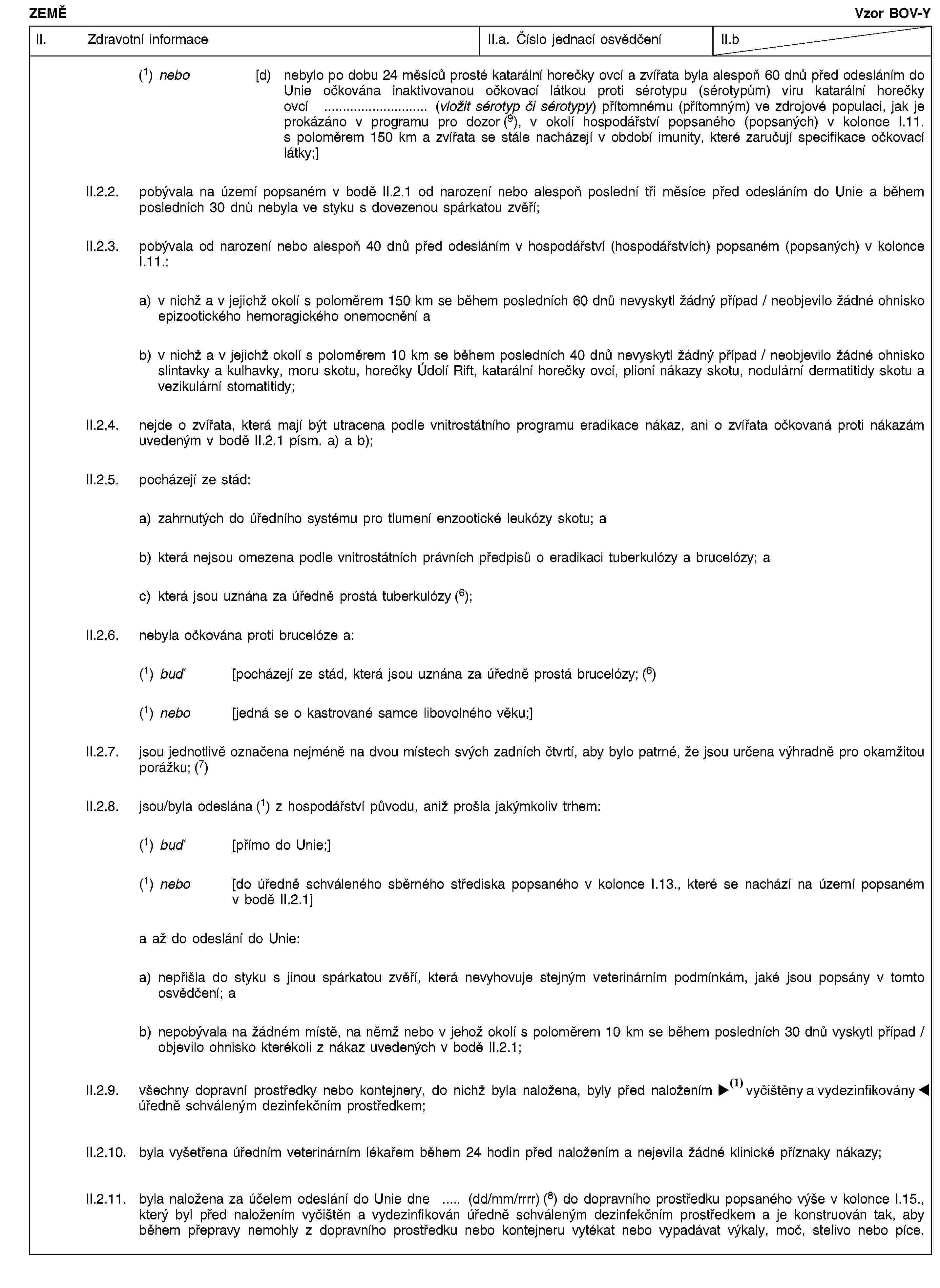 ZEMĚVzor BOV-YII. Zdravotní informaceII.a. Číslo jednací osvědčeníII.b(1) nebo [d) nebylo po dobu 24 měsíců prosté katarální horečky ovcí a zvířata byla alespoň 60 dnů před odesláním do Unie očkována inaktivovanou očkovací látkou proti sérotypu (sérotypům) viru katarální horečky ovcí … (vložit sérotyp či sérotypy) přítomnému (přítomným) ve zdrojové populaci, jak je prokázáno v programu pro dozor (9), v okolí hospodářství popsaného (popsaných) v kolonce I.11. s poloměrem 150 km a zvířata se stále nacházejí v období imunity, které zaručují specifikace očkovací látky;]II.2.2. pobývala na území popsaném v bodě II.2.1 od narození nebo alespoň poslední tři měsíce před odesláním do Unie a během posledních 30 dnů nebyla ve styku s dovezenou spárkatou zvěří;II.2.3. pobývala od narození nebo alespoň 40 dnů před odesláním v hospodářství (hospodářstvích) popsaném (popsaných) v kolonce I.11.:a) v nichž a v jejichž okolí s poloměrem 150 km se během posledních 60 dnů nevyskytl žádný případ / neobjevilo žádné ohnisko epizootického hemoragického onemocnění ab) v nichž a v jejichž okolí s poloměrem 10 km se během posledních 40 dnů nevyskytl žádný případ / neobjevilo žádné ohnisko slintavky a kulhavky, moru skotu, horečky Údolí Rift, katarální horečky ovcí, plicní nákazy skotu, nodulární dermatitidy skotu a vezikulární stomatitidy;II.2.4. nejde o zvířata, která mají být utracena podle vnitrostátního programu eradikace nákaz, ani o zvířata očkovaná proti nákazám uvedeným v bodě II.2.1 písm. a) a b);II.2.5. pocházejí ze stád:a) zahrnutých do úředního systému pro tlumení enzootické leukózy skotu; ab) která nejsou omezena podle vnitrostátních právních předpisů o eradikaci tuberkulózy a brucelózy; ac) která jsou uznána za úředně prostá tuberkulózy (6);II.2.6. nebyla očkována proti brucelóze a:(1) buď [pocházejí ze stád, která jsou uznána za úředně prostá brucelózy; (6)(1) nebo [jedná se o kastrované samce libovolného věku;]II.2.7. jsou jednotlivě označena nejméně na dvou místech svých zadních čtvrtí, aby bylo patrné, že jsou určena výhradně pro okamžitou porážku; (7)II.2.8. jsou/byla odeslána (1) z hospodářství původu, aniž prošla jakýmkoliv trhem:(1) buď [přímo do Unie;](1) nebo [do úředně schváleného sběrného střediska popsaného v kolonce I.13., které se nachází na území popsaném v bodě II.2.1]a až do odeslání do Unie:a) nepřišla do styku s jinou spárkatou zvěří, která nevyhovuje stejným veterinárním podmínkám, jaké jsou popsány v tomto osvědčení; ab) nepobývala na žádném místě, na němž nebo v jehož okolí s poloměrem 10 km se během posledních 30 dnů vyskytl případ / objevilo ohnisko kterékoli z nákaz uvedených v bodě II.2.1;II.2.9. všechny dopravní prostředky nebo kontejnery, do nichž byla naložena, byly před naložením vyčištěny a dezinfikovány úředně schváleným dezinfekčním prostředkem;II.2.10. byla vyšetřena úředním veterinárním lékařem během 24 hodin před naložením a nejevila žádné klinické příznaky nákazy;II.2.11. byla naložena za účelem odeslání do Unie dne … (dd/mm/rrrr) (8) do dopravního prostředku popsaného výše v kolonce I.15., který byl před naložením vyčištěn a vydezinfikován úředně schváleným dezinfekčním prostředkem a je konstruován tak, aby během přepravy nemohly z dopravního prostředku nebo kontejneru vytékat nebo vypadávat výkaly, moč, stelivo nebo píce.
