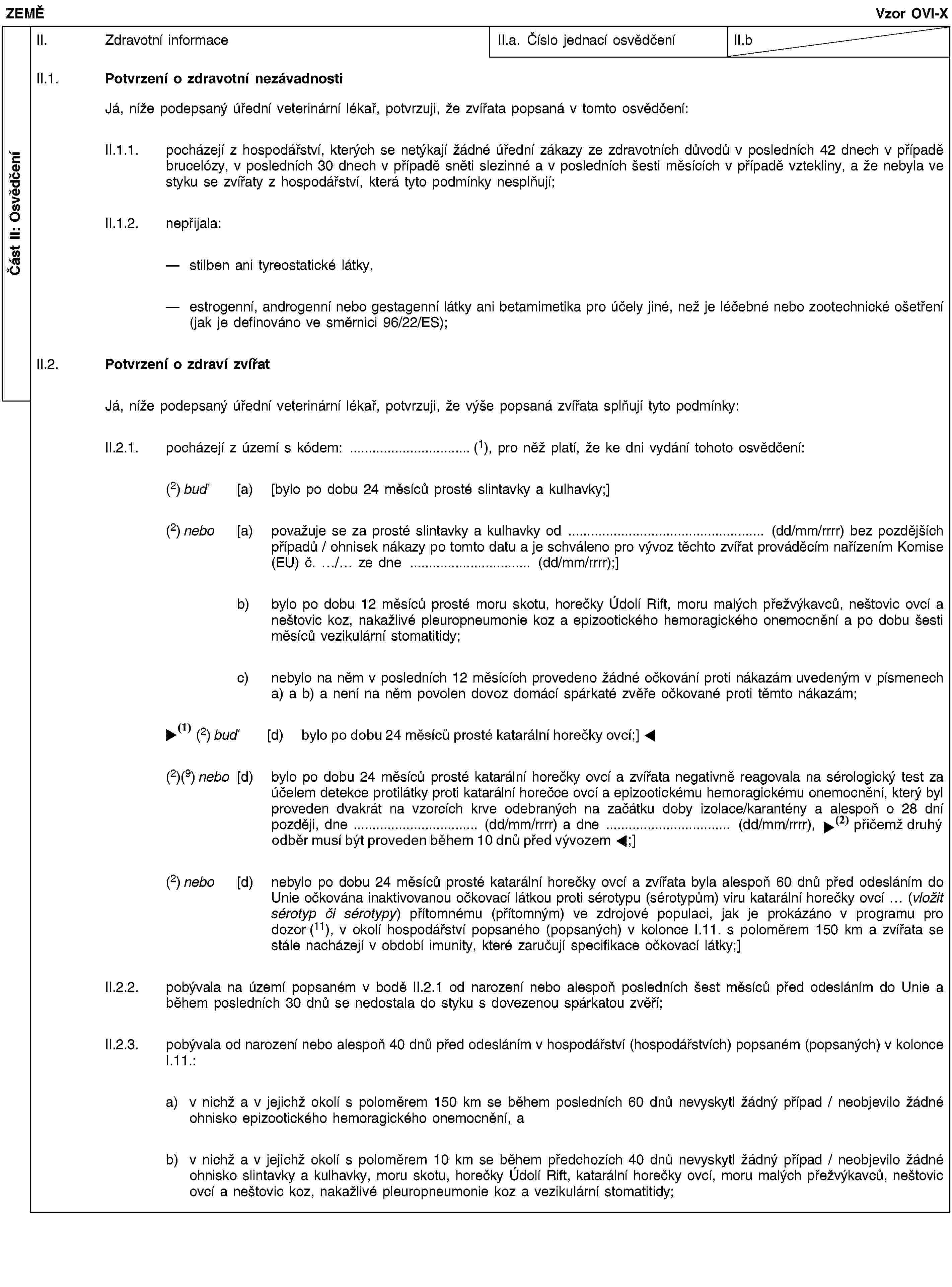 Část II: OsvědčeníZEMĚVzor OVI-XII. Zdravotní informaceII.a. Číslo jednací osvědčeníII.bII.1. Potvrzení o zdravotní nezávadnostiJá, níže podepsaný úřední veterinární lékař, potvrzuji, že zvířata popsaná v tomto osvědčení:II.1.1. pocházejí z hospodářství, kterých se netýkají žádné úřední zákazy ze zdravotních důvodů v posledních 42 dnech v případě brucelózy, v posledních 30 dnech v případě sněti slezinné a v posledních šesti měsících v případě vztekliny, a že nebyla ve styku se zvířaty z hospodářství, která tyto podmínky nesplňují;II.1.2. nepřijala:stilben ani tyreostatické látky,estrogenní, androgenní nebo gestagenní látky ani betamimetika pro účely jiné, než je léčebné nebo zootechnické ošetření (jak je definováno ve směrnici 96/22/ES);II.2. Potvrzení o zdraví zvířatJá, níže podepsaný úřední veterinární lékař, potvrzuji, že výše popsaná zvířata splňují tyto podmínky:II.2.1. pocházejí z území s kódem: …(1), pro něž platí, že ke dni vydání tohoto osvědčení:(2) buď [a) [bylo po dobu 24 měsíců prosté slintavky a kulhavky;](2) nebo [a) považuje se za prosté slintavky a kulhavky od … (dd/mm/rrrr) bez pozdějších případů / ohnisek nákazy po tomto datu a je schváleno pro vývoz těchto zvířat prováděcím nařízením Komise (EU) č. …/… ze dne … (dd/mm/rrrr);]b) bylo po dobu 12 měsíců prosté moru skotu, horečky Údolí Rift, moru malých přežvýkavců, neštovic ovcí a neštovic koz, nakažlivé pleuropneumonie koz a epizootického hemoragického onemocnění a po dobu šesti měsíců vezikulární stomatitidy;c) nebylo na něm v posledních 12 měsících provedeno žádné očkování proti nákazám uvedeným v písmenech a) a b) a není na něm povolen dovoz domácí spárkaté zvěře očkované proti těmto nákazám;(2) buď [d) bylo po dobu 24 měsíců prosté slintavky a kulhavky;](2)(9) nebo [d) bylo po dobu 24 měsíců prosté katarální horečky ovcí a zvířata negativně reagovala na sérologický test za účelem detekce protilátky proti katarální horečce ovcí a epizootickému hemoragickému onemocnění, který byl proveden dvakrát na vzorcích krve odebraných na začátku doby izolace/karantény a alespoň o 28 dní později, dne … (dd/mm/rrrr) a dne … (dd/mm/rrrr), přičemž druhý test musel být proveden do 10 dnů před vývozem;](2) nebo [d) nebylo po dobu 24 měsíců prosté katarální horečky ovcí a zvířata byla alespoň 60 dnů před odesláním do Unie očkována inaktivovanou očkovací látkou proti sérotypu (sérotypům) viru katarální horečky ovcí … (vložit sérotyp či sérotypy) přítomnému (přítomným) ve zdrojové populaci, jak je prokázáno v programu pro dozor (11), v okolí hospodářství popsaného (popsaných) v kolonce I.11. s poloměrem 150 km a zvířata se stále nacházejí v období imunity, které zaručují specifikace očkovací látky;]II.2.2. pobývala na území popsaném v bodě II.2.1 od narození nebo alespoň posledních šest měsíců před odesláním do Unie a během posledních 30 dnů se nedostala do styku s dovezenou spárkatou zvěří;II.2.3. pobývala od narození nebo alespoň 40 dnů před odesláním v hospodářství (hospodářstvích) popsaném (popsaných) v kolonce I.11.:a) v nichž a v jejichž okolí s poloměrem 150 km se během posledních 60 dnů nevyskytl žádný případ / neobjevilo žádné ohnisko epizootického hemoragického onemocnění, ab) v nichž a v jejichž okolí s poloměrem 10 km se během předchozích 40 dnů nevyskytl žádný případ / neobjevilo žádné ohnisko slintavky a kulhavky, moru skotu, horečky Údolí Rift, katarální horečky ovcí, moru malých přežvýkavců, neštovic ovcí a neštovic koz, nakažlivé pleuropneumonie koz a vezikulární stomatitidy;