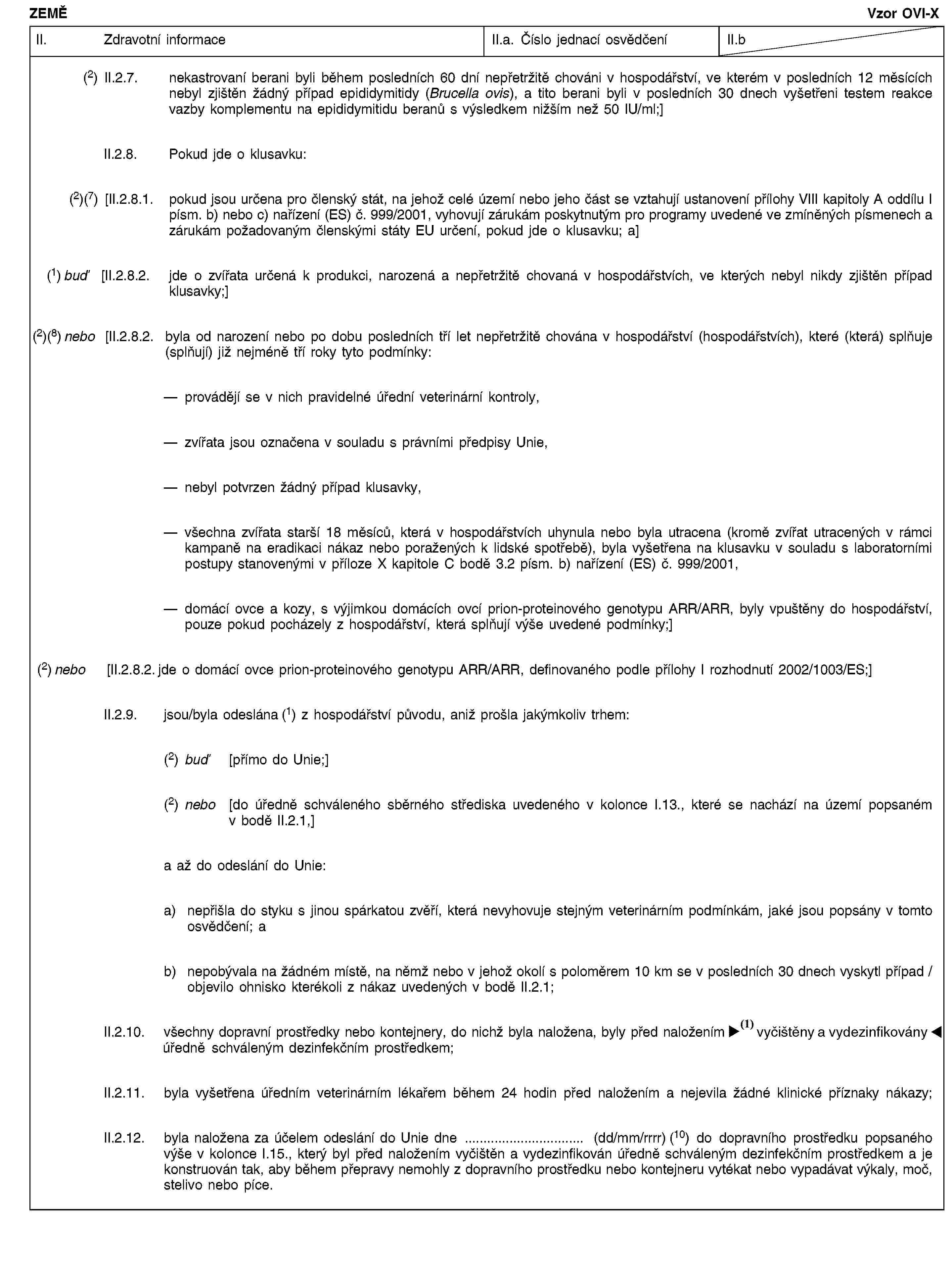 ZEMĚVzor OVI-XII. Zdravotní informaceII.a. Číslo jednací osvědčeníII.b(2) II.2.7. nekastrovaní berani byli během posledních 60 dní nepřetržitě chováni v hospodářství, ve kterém v posledních 12 měsících nebyl zjištěn žádný případ epididymitidy (Brucella ovis), a tito berani byli v posledních 30 dnech vyšetřeni testem reakce vazby komplementu na epididymitidu beranů s výsledkem nižším než 50 IU/ml;]II.2.8. Pokud jde o klusavku:(2)(7) [II.2.8.1. pokud jsou určena pro členský stát, na jehož celé území nebo jeho část se vztahují ustanovení přílohy VIII kapitoly A oddílu I písm. b) nebo c) nařízení (ES) č. 999/2001, vyhovují zárukám poskytnutým pro programy uvedené ve zmíněných písmenech a zárukám požadovaným členskými státy EU určení, pokud jde o klusavku; a](1) buď [II.2.8.2. jde o zvířata určená k produkci, narozená a nepřetržitě chovaná v hospodářstvích, ve kterých nebyl nikdy zjištěn případ klusavky;](2)(8) nebo [II.2.8.2. byla od narození nebo po dobu posledních tří let nepřetržitě chována v hospodářství (hospodářstvích), které (která) splňuje (splňují) již nejméně tří roky tyto podmínky:provádějí se v nich pravidelné úřední veterinární kontroly,zvířata jsou označena v souladu s právními předpisy Unie,nebyl potvrzen žádný případ klusavky,všechna zvířata starší 18 měsíců, která v hospodářstvích uhynula nebo byla utracena (kromě zvířat utracených v rámci kampaně na eradikaci nákaz nebo poražených k lidské spotřebě), byla vyšetřena na klusavku v souladu s laboratorními postupy stanovenými v příloze X kapitole C bodě 3.2 písm. b) nařízení (ES) č. 999/2001,domácí ovce a kozy, s výjimkou domácích ovcí prion-proteinového genotypu ARR/ARR, byly vpuštěny do hospodářství, pouze pokud pocházely z hospodářství, která splňují výše uvedené podmínky;](2) nebo [II.2.8.2. jde o domácí ovce prion-proteinového genotypu ARR/ARR, definovaného podle přílohy I rozhodnutí 2002/1003/ES;]II.2.9. jsou/byla odeslána (1) z hospodářství původu, aniž prošla jakýmkoliv trhem:(2) buď [přímo do Unie;](2) nebo [do úředně schváleného sběrného střediska uvedeného v kolonce I.13., které se nachází na území popsaném v bodě II.2.1,]a až do odeslání do Unie:a) nepřišla do styku s jinou spárkatou zvěří, která nevyhovuje stejným veterinárním podmínkám, jaké jsou popsány v tomto osvědčení; ab) nepobývala na žádném místě, na němž nebo v jehož okolí s poloměrem 10 km se v posledních 30 dnech vyskytl případ / objevilo ohnisko kterékoli z nákaz uvedených v bodě II.2.1;II.2.10. všechny dopravní prostředky nebo kontejnery, do nichž byla naložena, byly před naložením vyčištěny a dezinfikovány úředně schváleným dezinfekčním prostředkem;II.2.11. byla vyšetřena úředním veterinárním lékařem během 24 hodin před naložením a nejevila žádné klinické příznaky nákazy;II.2.12. byla naložena za účelem odeslání do Unie dne … (dd/mm/rrrr) (10) do dopravního prostředku popsaného výše v kolonce I.15., který byl před naložením vyčištěn a vydezinfikován úředně schváleným dezinfekčním prostředkem a je konstruován tak, aby během přepravy nemohly z dopravního prostředku nebo kontejneru vytékat nebo vypadávat výkaly, moč, stelivo nebo píce.