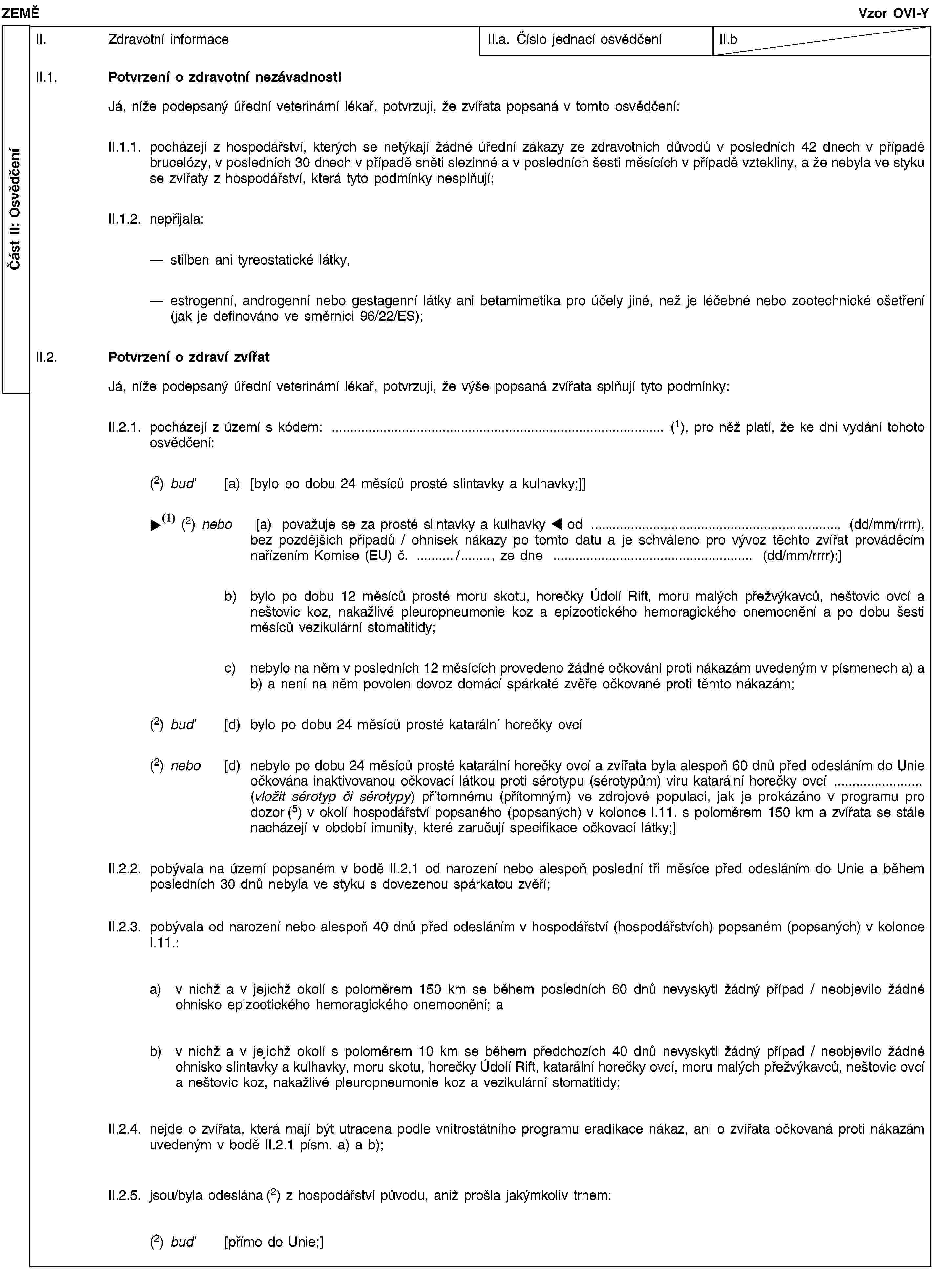 Část II: OsvědčeníZEMĚVzor OVI-YII. Zdravotní informaceII.a. Číslo jednací osvědčeníII.bII.1. Potvrzení o zdravotní nezávadnostiJá, níže podepsaný úřední veterinární lékař, potvrzuji, že zvířata popsaná v tomto osvědčení:II.1.1. pocházejí z hospodářství, kterých se netýkají žádné úřední zákazy ze zdravotních důvodů v posledních 42 dnech v případě brucelózy, v posledních 30 dnech v případě sněti slezinné a v posledních šesti měsících v případě vztekliny, a že nebyla ve styku se zvířaty z hospodářství, která tyto podmínky nesplňují;II.1.2. nepřijala:stilben ani tyreostatické látky,estrogenní, androgenní nebo gestagenní látky ani betamimetika pro účely jiné, než je léčebné nebo zootechnické ošetření (jak je definováno ve směrnici 96/22/ES);II.2. Potvrzení o zdraví zvířatJá, níže podepsaný úřední veterinární lékař, potvrzuji, že výše popsaná zvířata splňují tyto podmínky:II.2.1. pocházejí z území s kódem: … (1), pro něž platí, že ke dni vydání tohoto osvědčení:(2) buď [a) [bylo po dobu 24 měsíců prosté slintavky a kulhavky;]](1) nebo [a) považuje se za prosté slintavky a kulhavky od … (dd/mm/rrrr), bez pozdějších případů / ohnisek nákazy po tomto datu a je schváleno pro vývoz těchto zvířat prováděcím nařízením Komise (EU) č. …/…, ze dne … (dd/mm/rrrr);]b) bylo po dobu 12 měsíců prosté moru skotu, horečky Údolí Rift, moru malých přežvýkavců, neštovic ovcí a neštovic koz, nakažlivé pleuropneumonie koz a epizootického hemoragického onemocnění a po dobu šesti měsíců vezikulární stomatitidy;c) nebylo na něm v posledních 12 měsících provedeno žádné očkování proti nákazám uvedeným v písmenech a) a b) a není na něm povolen dovoz domácí spárkaté zvěře očkované proti těmto nákazám;(2) buď [d) bylo po dobu 24 měsíců prosté katarální horečky ovcí(2) nebo [d) nebylo po dobu 24 měsíců prosté katarální horečky ovcí a zvířata byla alespoň 60 dnů před odesláním do Unie očkována inaktivovanou očkovací látkou proti sérotypu (sérotypům) viru katarální horečky ovcí … (vložit sérotyp či sérotypy) přítomnému (přítomným) ve zdrojové populaci, jak je prokázáno v programu pro dozor (5) v okolí hospodářství popsaného (popsaných) v kolonce I.11. s poloměrem 150 km a zvířata se stále nacházejí v období imunity, které zaručují specifikace očkovací látky;]II.2.2. pobývala na území popsaném v bodě II.2.1 od narození nebo alespoň poslední tři měsíce před odesláním do Unie a během posledních 30 dnů nebyla ve styku s dovezenou spárkatou zvěří;II.2.3. pobývala od narození nebo alespoň 40 dnů před odesláním v hospodářství (hospodářstvích) popsaném (popsaných) v kolonce I.11.:a) v nichž a v jejichž okolí s poloměrem 150 km se během posledních 60 dnů nevyskytl žádný případ / neobjevilo žádné ohnisko epizootického hemoragického onemocnění; ab) v nichž a v jejichž okolí s poloměrem 10 km se během předchozích 40 dnů nevyskytl žádný případ / neobjevilo žádné ohnisko slintavky a kulhavky, moru skotu, horečky Údolí Rift, katarální horečky ovcí, moru malých přežvýkavců, neštovic ovcí a neštovic koz, nakažlivé pleuropneumonie koz a vezikulární stomatitidy;II.2.4. nejde o zvířata, která mají být utracena podle vnitrostátního programu eradikace nákaz, ani o zvířata očkovaná proti nákazám uvedeným v bodě II.2.1 písm. a) a b);II.2.5. jsou/byla odeslána (2) z hospodářství původu, aniž prošla jakýmkoliv trhem:(2) buď [přímo do Unie;]