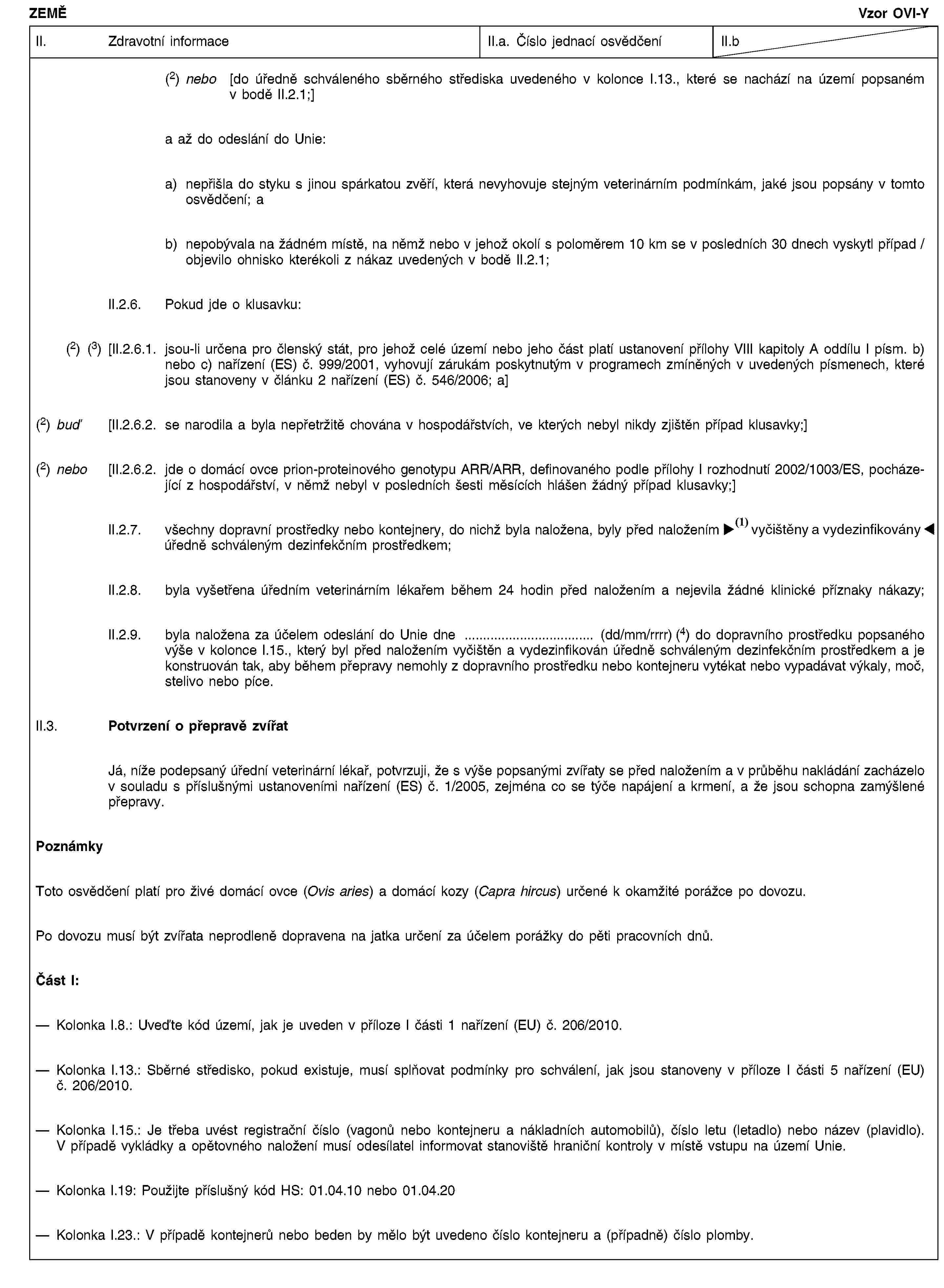 ZEMĚVzor OVI-YII. Zdravotní informaceII.a. Číslo jednací osvědčeníII.b(2) nebo [do úředně schváleného sběrného střediska uvedeného v kolonce I.13., které se nachází na území popsaném v bodě II.2.1;]a až do odeslání do Unie:a) nepřišla do styku s jinou spárkatou zvěří, která nevyhovuje stejným veterinárním podmínkám, jaké jsou popsány v tomto osvědčení; ab) nepobývala na žádném místě, na němž nebo v jehož okolí s poloměrem 10 km se v posledních 30 dnech vyskytl případ / objevilo ohnisko kterékoli z nákaz uvedených v bodě II.2.1;II.2.6. Pokud jde o klusavku:(2) (3) [II.2.6.1. jsou-li určena pro členský stát, pro jehož celé území nebo jeho část platí ustanovení přílohy VIII kapitoly A oddílu I písm. b) nebo c) nařízení (ES) č. 999/2001, vyhovují zárukám poskytnutým v programech zmíněných v uvedených písmenech, které jsou stanoveny v článku 2 nařízení (ES) č. 546/2006; a](2) buď [II.2.6.2. se narodila a byla nepřetržitě chována v hospodářstvích, ve kterých nebyl nikdy zjištěn případ klusavky;](2) nebo [II.2.6.2. jde o domácí ovce prion-proteinového genotypu ARR/ARR, definovaného podle přílohy I rozhodnutí 2002/1003/ES, pocházející z hospodářství, v němž nebyl v posledních šesti měsících hlášen žádný případ klusavky;]II.2.7. všechny dopravní prostředky nebo kontejnery, do nichž byla naložena, byly před naložením vyčištěny a dezinfikovány úředně schváleným dezinfekčním prostředkem;II.2.8. byla vyšetřena úředním veterinárním lékařem během 24 hodin před naložením a nejevila žádné klinické příznaky nákazy;II.2.9. byla naložena za účelem odeslání do Unie dne … (dd/mm/rrrr) (4) do dopravního prostředku popsaného výše v kolonce I.15., který byl před naložením vyčištěn a vydezinfikován úředně schváleným dezinfekčním prostředkem a je konstruován tak, aby během přepravy nemohly z dopravního prostředku nebo kontejneru vytékat nebo vypadávat výkaly, moč, stelivo nebo píce.II.3. Potvrzení o přepravě zvířatJá, níže podepsaný úřední veterinární lékař, potvrzuji, že s výše popsanými zvířaty se před naložením a v průběhu nakládání zacházelo v souladu s příslušnými ustanoveními nařízení (ES) č. 1/2005, zejména co se týče napájení a krmení, a že jsou schopna zamýšlené přepravy.PoznámkyToto osvědčení platí pro živé domácí ovce (Ovis aries) a domácí kozy (Capra hircus) určené k okamžité porážce po dovozu.Po dovozu musí být zvířata neprodleně dopravena na jatka určení za účelem porážky do pěti pracovních dnů.Část I:Kolonka I.8.: Uveďte kód území, jak je uveden v příloze I části 1 nařízení (EU) č. 206/2010.Kolonka I.13.: Sběrné středisko, pokud existuje, musí splňovat podmínky pro schválení, jak jsou stanoveny v příloze I části 5 nařízení (EU) č. 206/2010.Kolonka I.15.: Je třeba uvést registrační číslo (vagonů nebo kontejneru a nákladních automobilů), číslo letu (letadlo) nebo název (plavidlo). V případě vykládky a opětovného naložení musí odesílatel informovat stanoviště hraniční kontroly v místě vstupu na území Unie.Kolonka I.19: Použijte příslušný kód HS: 01.04.10 nebo 01.04.20Kolonka I.23.: V případě kontejnerů nebo beden by mělo být uvedeno číslo kontejneru a (případně) číslo plomby.
