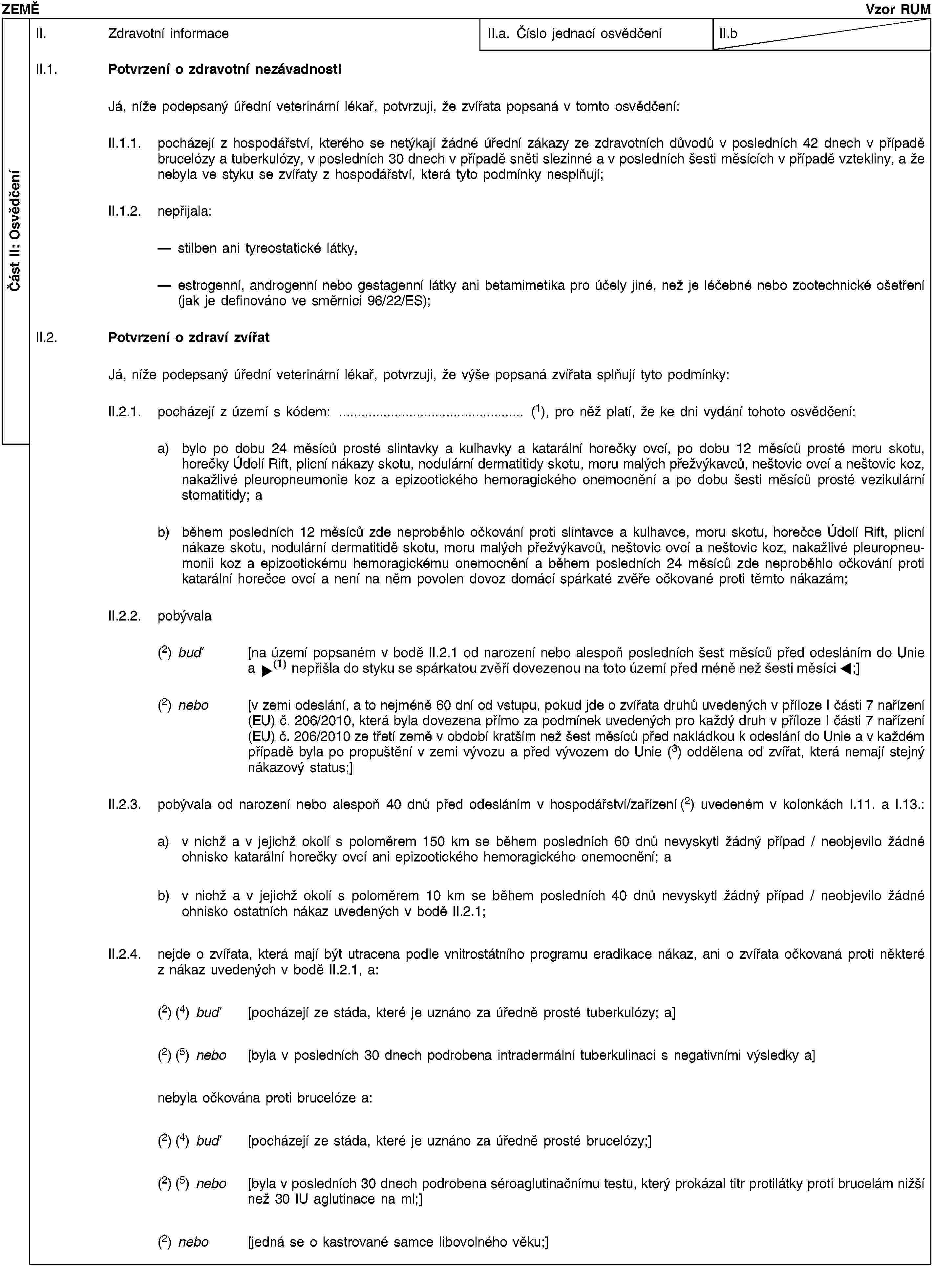 Část II: OsvědčeníZEMĚVzor RUMII. Zdravotní informaceII.a. Číslo jednací osvědčeníII.bII.1. Potvrzení o zdravotní nezávadnostiJá, níže podepsaný úřední veterinární lékař, potvrzuji, že zvířata popsaná v tomto osvědčení:II.1.1. pocházejí z hospodářství, kterého se netýkají žádné úřední zákazy ze zdravotních důvodů v posledních 42 dnech v případě brucelózy a tuberkulózy, v posledních 30 dnech v případě sněti slezinné a v posledních šesti měsících v případě vztekliny, a že nebyla ve styku se zvířaty z hospodářství, která tyto podmínky nesplňují;II.1.2. nepřijala:stilben ani tyreostatické látky,estrogenní, androgenní nebo gestagenní látky ani betamimetika pro účely jiné, než je léčebné nebo zootechnické ošetření (jak je definováno ve směrnici 96/22/ES);II.2. Potvrzení o zdraví zvířatJá, níže podepsaný úřední veterinární lékař, potvrzuji, že výše popsaná zvířata splňují tyto podmínky:II.2.1. pocházejí z území s kódem: … (1), pro něž platí, že ke dni vydání tohoto osvědčení:a) bylo po dobu 24 měsíců prosté slintavky a kulhavky a katarální horečky ovcí, po dobu 12 měsíců prosté moru skotu, horečky Údolí Rift, plicní nákazy skotu, nodulární dermatitidy skotu, moru malých přežvýkavců, neštovic ovcí a neštovic koz, nakažlivé pleuropneumonie koz a epizootického hemoragického onemocnění a po dobu šesti měsíců prosté vezikulární stomatitidy; ab) během posledních 12 měsíců zde neproběhlo očkování proti slintavce a kulhavce, moru skotu, horečce Údolí Rift, plicní nákaze skotu, nodulární dermatitidě skotu, moru malých přežvýkavců, neštovic ovcí a neštovic koz, nakažlivé pleuropneumonii koz a epizootickému hemoragickému onemocnění a během posledních 24 měsíců zde neproběhlo očkování proti katarální horečce ovcí a není na něm povolen dovoz domácí spárkaté zvěře očkované proti těmto nákazám;II.2.2. pobývala(2) buď [na území popsaném v bodě II.2.1 od narození nebo alespoň posledních šest měsíců před odesláním do Unie a během posledních šesti měsíců nebyla v kontaktu se spárkatou zvěří dovezenou na toto území;](2) nebo [v zemi odeslání, a to nejméně 60 dní od vstupu, pokud jde o zvířata druhů uvedených v příloze I části 7 nařízení (EU) č. 206/2010, která byla dovezena přímo za podmínek uvedených pro každý druh v příloze I části 7 nařízení (EU) č. 206/2010 ze třetí země v období kratším než šest měsíců před nakládkou k odeslání do Unie a v každém případě byla po propuštění v zemi vývozu a před vývozem do Unie (3) oddělena od zvířat, která nemají stejný nákazový status;]II.2.3. pobývala od narození nebo alespoň 40 dnů před odesláním v hospodářství/zařízení (2) uvedeném v kolonkách I.11. a I.13.:a) v nichž a v jejichž okolí s poloměrem 150 km se během posledních 60 dnů nevyskytl žádný případ / neobjevilo žádné ohnisko katarální horečky ovcí ani epizootického hemoragického onemocnění; ab) v nichž a v jejichž okolí s poloměrem 10 km se během posledních 40 dnů nevyskytl žádný případ / neobjevilo žádné ohnisko ostatních nákaz uvedených v bodě II.2.1;II.2.4. nejde o zvířata, která mají být utracena podle vnitrostátního programu eradikace nákaz, ani o zvířata očkovaná proti některé z nákaz uvedených v bodě II.2.1, a:(2) (4) buď [pocházejí ze stáda, které je uznáno za úředně prosté tuberkulózy; a](2) (5) nebo [byla v posledních 30 dnech podrobena intradermální tuberkulinaci s negativními výsledky a]nebyla očkována proti brucelóze a:(2) (4) buď [pocházejí ze stáda, které je uznáno za úředně prosté brucelózy;](2) (5) nebo [byla v posledních 30 dnech podrobena séroaglutinačnímu testu, který prokázal titr protilátky proti brucelám nižší než 30 IU aglutinace na ml;](2) nebo [jedná se o kastrované samce libovolného věku;]