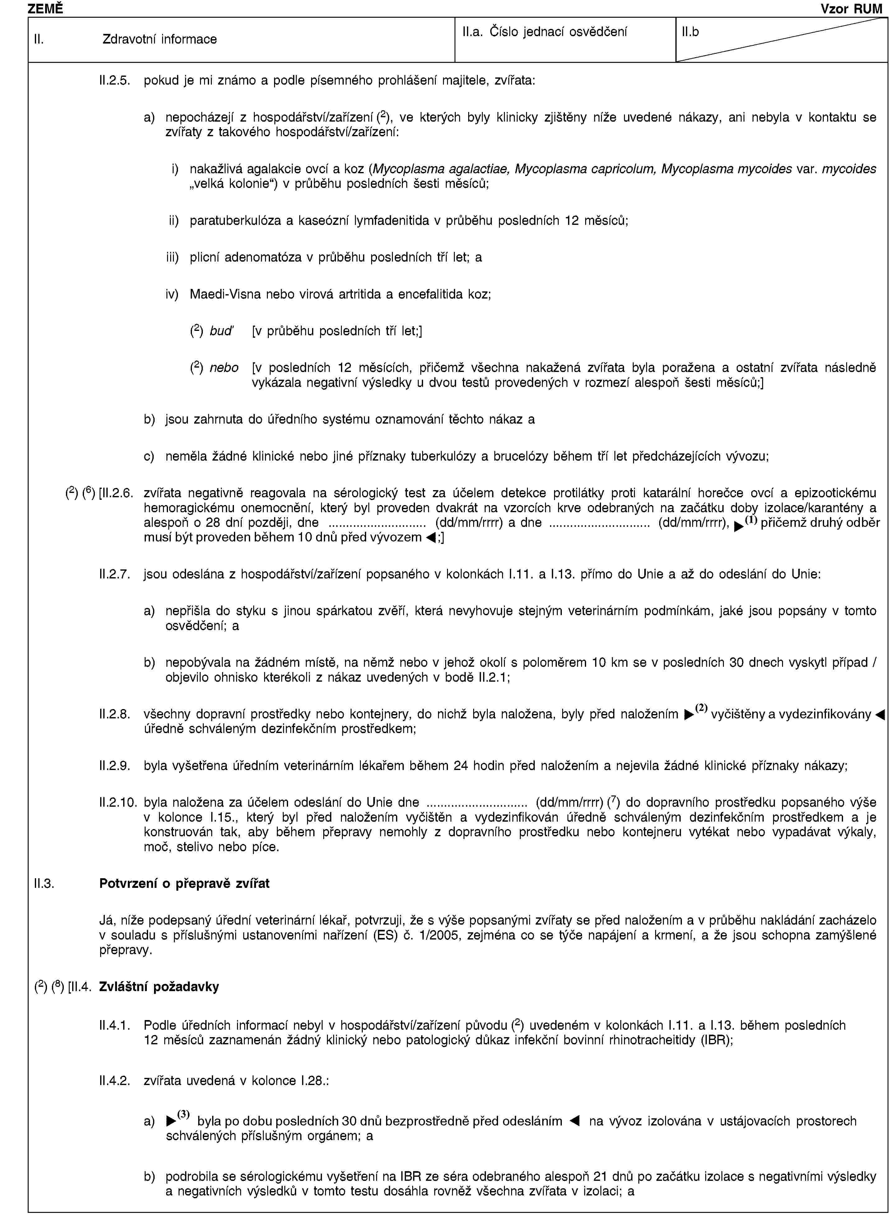 ZEMĚVzor RUMII. Zdravotní informaceII.a. Číslo jednací osvědčeníII.bII.2.5. pokud je mi známo a podle písemného prohlášení majitele, zvířata:a) nepocházejí z hospodářství/zařízení (2), ve kterých byly klinicky zjištěny níže uvedené nákazy, ani nebyla v kontaktu se zvířaty z takového hospodářství/zařízení:i) nakažlivá agalakcie ovcí a koz (Mycoplasma agalactiae, Mycoplasma capricolum, Mycoplasma mycoides var. mycoides „velká kolonie“) v průběhu posledních šesti měsíců;ii) paratuberkulóza a kaseózní lymfadenitida v průběhu posledních 12 měsíců;iii) plicní adenomatóza v průběhu posledních tří let; aiv) Maedi-Visna nebo virová artritida a encefalitida koz;(2) buď [v průběhu posledních tří let;](2) nebo [v posledních 12 měsících, přičemž všechna nakažená zvířata byla poražena a ostatní zvířata následně vykázala negativní výsledky u dvou testů provedených v rozmezí alespoň šesti měsíců;]b) jsou zahrnuta do úředního systému oznamování těchto nákaz ac) neměla žádné klinické nebo jiné příznaky tuberkulózy a brucelózy během tří let předcházejících vývozu;(2) (6) [II.2.6. zvířata negativně reagovala na sérologický test za účelem detekce protilátky proti katarální horečce ovcí a epizootickému hemoragickému onemocnění, který byl proveden dvakrát na vzorcích krve odebraných na začátku doby izolace/karantény a alespoň o 28 dní později, dne … (dd/mm/rrrr) a dne … (dd/mm/rrrr), přičemž druhý test musí být proveden do 10 dnů po vývozu;]II.2.7. jsou odeslána z hospodářství/zařízení popsaného v kolonkách I.11. a I.13. přímo do Unie a až do odeslání do Unie:a) nepřišla do styku s jinou spárkatou zvěří, která nevyhovuje stejným veterinárním podmínkám, jaké jsou popsány v tomto osvědčení; ab) nepobývala na žádném místě, na němž nebo v jehož okolí s poloměrem 10 km se v posledních 30 dnech vyskytl případ / objevilo ohnisko kterékoli z nákaz uvedených v bodě II.2.1;II.2.8. všechny dopravní prostředky nebo kontejnery, do nichž byla naložena, byly před naložením vyčištěny a dezinfikovány úředně schváleným dezinfekčním prostředkem;II.2.9. byla vyšetřena úředním veterinárním lékařem během 24 hodin před naložením a nejevila žádné klinické příznaky nákazy;II.2.10. byla naložena za účelem odeslání do Unie dne … (dd/mm/rrrr) (7) do dopravního prostředku popsaného výše v kolonce I.15., který byl před naložením vyčištěn a vydezinfikován úředně schváleným dezinfekčním prostředkem a je konstruován tak, aby během přepravy nemohly z dopravního prostředku nebo kontejneru vytékat nebo vypadávat výkaly, moč, stelivo nebo píce.II.3. Potvrzení o přepravě zvířatJá, níže podepsaný úřední veterinární lékař, potvrzuji, že s výše popsanými zvířaty se před naložením a v průběhu nakládání zacházelo v souladu s příslušnými ustanoveními nařízení (ES) č. 1/2005, zejména co se týče napájení a krmení, a že jsou schopna zamýšlené přepravy.(2) (8) [II.4. Zvláštní požadavkyII.4.1. Podle úředních informací nebyl v hospodářství/zařízení původu (2) uvedeném v kolonkách I.11. a I.13. během posledních 12 měsíců zaznamenán žádný klinický nebo patologický důkaz infekční bovinní rhinotracheitidy (IBR);II.4.2. zvířata uvedená v kolonce I.28.:a) byla po dobu alespoň 30 dnů bezprostředně před odesláním na vývoz izolována v ustájovacích prostorech schválených příslušným orgánem; ab) podrobila se sérologickému vyšetření na IBR ze séra odebraného alespoň 21 dnů po začátku izolace s negativními výsledky a negativních výsledků v tomto testu dosáhla rovněž všechna zvířata v izolaci; a