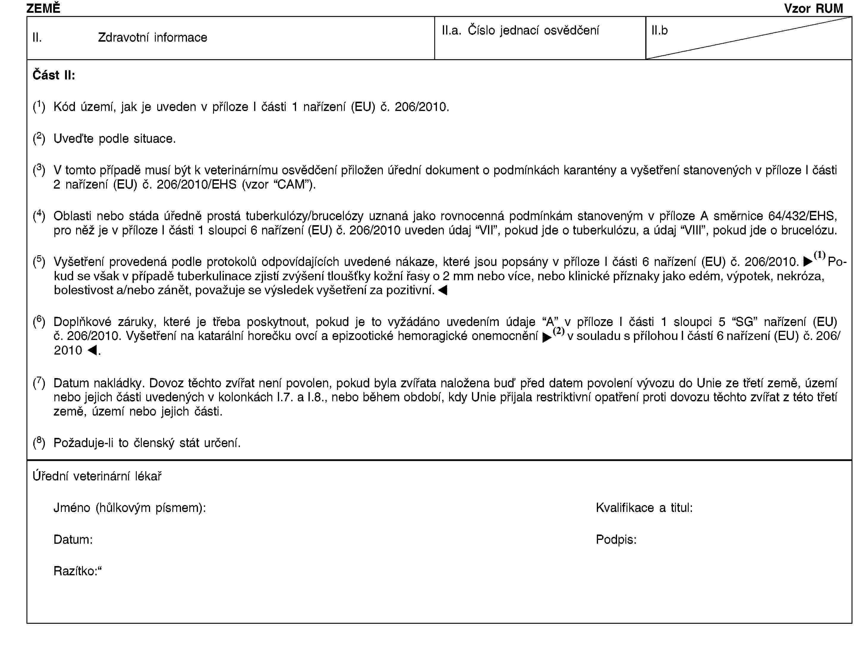 ZEMĚVzor RUMII. Zdravotní informaceII.a. Číslo jednací osvědčeníII.bČást II:(1) Kód území, jak je uveden v příloze I části 1 nařízení (EU) č. 206/2010.(2) Uveďte podle situace.(3) V tomto případě musí být k veterinárnímu osvědčení přiložen úřední dokument o podmínkách karantény a vyšetření stanovených v příloze I části 2 nařízení (EU) č. 206/2010/EHS (vzor “CAM”).(4) Oblasti nebo stáda úředně prostá tuberkulózy/brucelózy uznaná jako rovnocenná podmínkám stanoveným v příloze A směrnice 64/432/EHS, pro něž je v příloze I části 1 sloupci 6 nařízení (EU) č. 206/2010 uveden údaj “VII”, pokud jde o tuberkulózu, a údaj “VIII”, pokud jde o brucelózu.(5) Vyšetření provedená podle protokolů odpovídajících uvedené nákaze, které jsou popsány v příloze I části 6 nařízení (EU) č. 206/2010. Avšak zvířata, u kterých bude při tuberkulinaci konstatováno zvýšení tloušťky kožní řasy o 2 mm nebo více, nebo klinické příznaky jako edém, výpotek, nekróza, bolestivost a/nebo zánět, budou považována za pozitivní.(6) Doplňkové záruky, které je třeba poskytnout, pokud je to vyžádáno uvedením údaje “A” v příloze I části 1 sloupci 5 “SG” nařízení (EU) č. 206/2010. Vyšetření na katarální horečku ovcí a epizootické hemoragické onemocnění v souladu přílohou I částí 6 nařízení (EU) č. 206/2010.(7) Datum nakládky. Dovoz těchto zvířat není povolen, pokud byla zvířata naložena buď před datem povolení vývozu do Unie ze třetí země, území nebo jejich části uvedených v kolonkách I.7. a I.8., nebo během období, kdy Unie přijala restriktivní opatření proti dovozu těchto zvířat z této třetí země, území nebo jejich části.(8) Požaduje-li to členský stát určení.Úřední veterinární lékařJméno (hůlkovým písmem):Kvalifikace a titul:Datum:Podpis:Razítko: