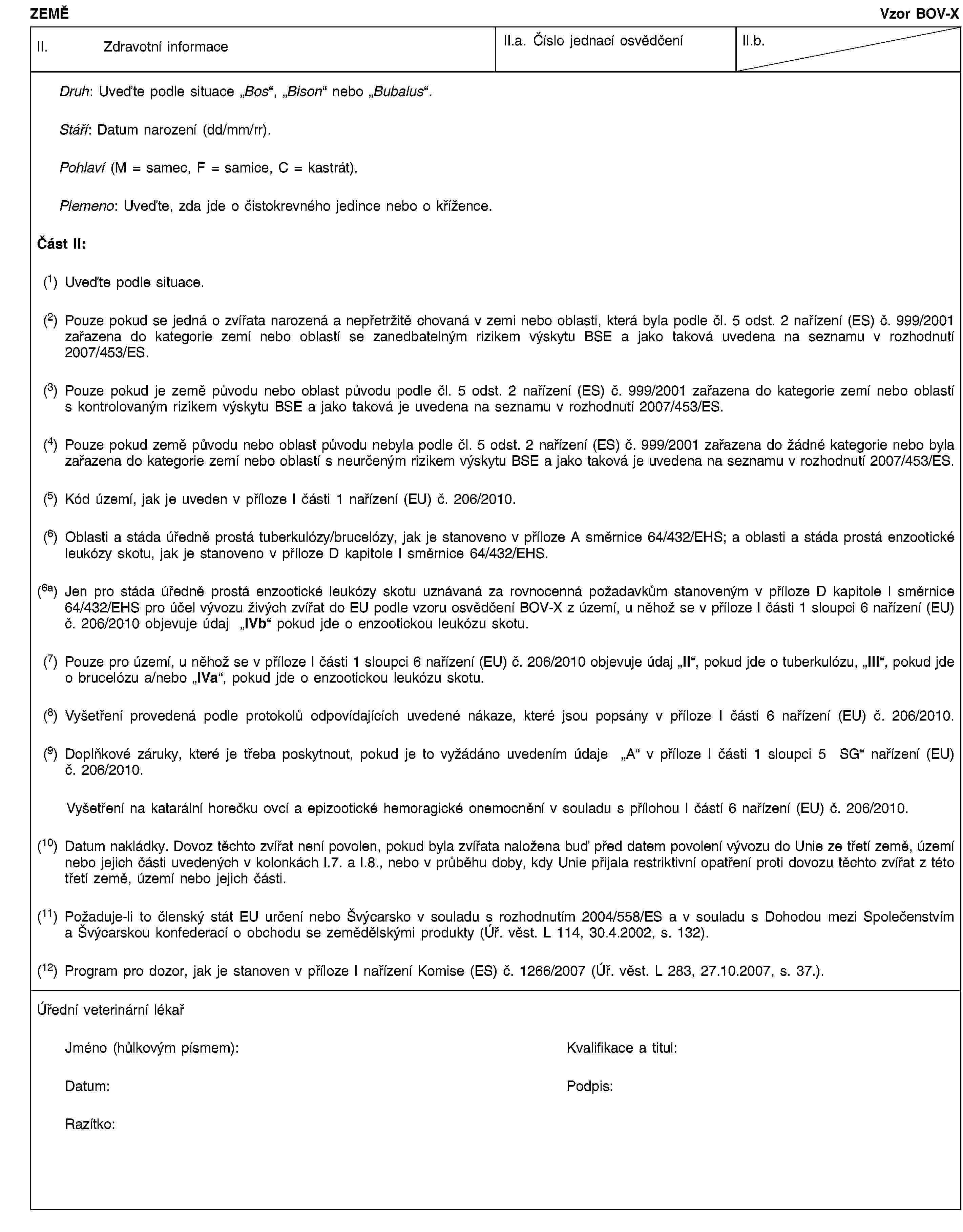 ZEMĚVzor BOV-XII. Zdravotní informaceII.a. Číslo jednací osvědčeníII.b.Druh: Uveďte podle situace „Bos“, „Bison“ nebo „Bubalus“.Stáří: Datum narození (dd/mm/rr).Pohlaví (M = samec, F = samice, C = kastrát).Plemeno: Uveďte, zda jde o čistokrevného jedince nebo o křížence.Část II:(1) Uveďte podle situace.(2) Pouze pokud se jedná o zvířata narozená a nepřetržitě chovaná v zemi nebo oblasti, která byla podle čl. 5 odst. 2 nařízení (ES) č. 999/2001 zařazena do kategorie zemí nebo oblastí se zanedbatelným rizikem výskytu BSE a jako taková uvedena na seznamu v rozhodnutí 2007/453/ES.(3) Pouze pokud je země původu nebo oblast původu podle čl. 5 odst. 2 nařízení (ES) č. 999/2001 zařazena do kategorie zemí nebo oblastí s kontrolovaným rizikem výskytu BSE a jako taková je uvedena na seznamu v rozhodnutí 2007/453/ES.(4) Pouze pokud země původu nebo oblast původu nebyla podle čl. 5 odst. 2 nařízení (ES) č. 999/2001 zařazena do žádné kategorie nebo byla zařazena do kategorie zemí nebo oblastí s neurčeným rizikem výskytu BSE a jako taková je uvedena na seznamu v rozhodnutí 2007/453/ES.(5) Kód území, jak je uveden v příloze I části 1 nařízení (EU) č. 206/2010.(6) Oblasti a stáda úředně prostá tuberkulózy/brucelózy, jak je stanoveno v příloze A směrnice 64/432/EHS; a oblasti a stáda prostá enzootické leukózy skotu, jak je stanoveno v příloze D kapitole I směrnice 64/432/EHS.(6a) Jen pro stáda úředně prostá enzootické leukózy skotu uznávaná za rovnocenná požadavkům stanoveným v příloze D kapitole I směrnice 64/432/EHS pro účel vývozu živých zvířat do EU podle vzoru osvědčení BOV-X z území, u něhož se v příloze I části 1 sloupci 6 nařízení (EU) č. 206/2010 objevuje údaj „IVb“ pokud jde o enzootickou leukózu skotu.(7) Pouze pro území, u něhož se v příloze I části 1 sloupci 6 nařízení (EU) č. 206/2010 objevuje údaj „II“, pokud jde o tuberkulózu, „III“, pokud jde o brucelózu a/nebo „IVa“, pokud jde o enzootickou leukózu skotu.(8) Vyšetření provedená podle protokolů odpovídajících uvedené nákaze, které jsou popsány v příloze I části 6 nařízení (EU) č. 206/2010.(9) Doplňkové záruky, které je třeba poskytnout, pokud je to vyžádáno uvedením údaje „A“ v příloze I části 1 sloupci 5 SG“ nařízení (EU) č. 206/2010.Vyšetření na katarální horečku ovcí a epizootické hemoragické onemocnění v souladu s přílohou I částí 6 nařízení (EU) č. 206/2010.(10) Datum nakládky. Dovoz těchto zvířat není povolen, pokud byla zvířata naložena buď před datem povolení vývozu do Unie ze třetí země, území nebo jejich části uvedených v kolonkách I.7. a I.8., nebo v průběhu doby, kdy Unie přijala restriktivní opatření proti dovozu těchto zvířat z této třetí země, území nebo jejich části.(11) Požaduje-li to členský stát EU určení nebo Švýcarsko v souladu s rozhodnutím 2004/558/ES a v souladu s Dohodou mezi Společenstvím a Švýcarskou konfederací o obchodu se zemědělskými produkty (Úř. věst. L 114, 30.4.2002, s. 132).(12) Program pro dozor, jak je stanoven v příloze I nařízení Komise (ES) č. 1266/2007 (Úř. věst. L 283, 27.10.2007, s. 37.).Úřední veterinární lékařJméno (hůlkovým písmem):Kvalifikace a titul:Datum:Podpis:Razítko: