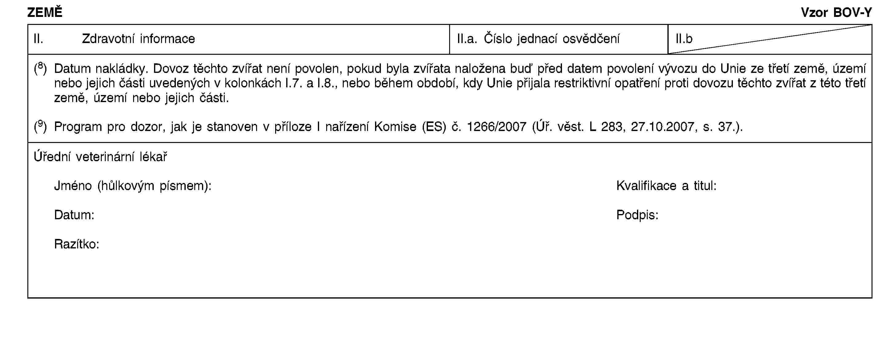 ZEMĚVzor BOV-YII. Zdravotní informaceII.a. Číslo jednací osvědčeníII.b(8) Datum nakládky. Dovoz těchto zvířat není povolen, pokud byla zvířata naložena buď před datem povolení vývozu do Unie ze třetí země, území nebo jejich části uvedených v kolonkách I.7. a I.8., nebo během období, kdy Unie přijala restriktivní opatření proti dovozu těchto zvířat z této třetí země, území nebo jejich části.(9) Program pro dozor, jak je stanoven v příloze I nařízení Komise (ES) č. 1266/2007 (Úř. věst. L 283, 27.10.2007, s. 37.).Úřední veterinární lékařJméno (hůlkovým písmem):Kvalifikace a titul:Datum:Podpis:Razítko: