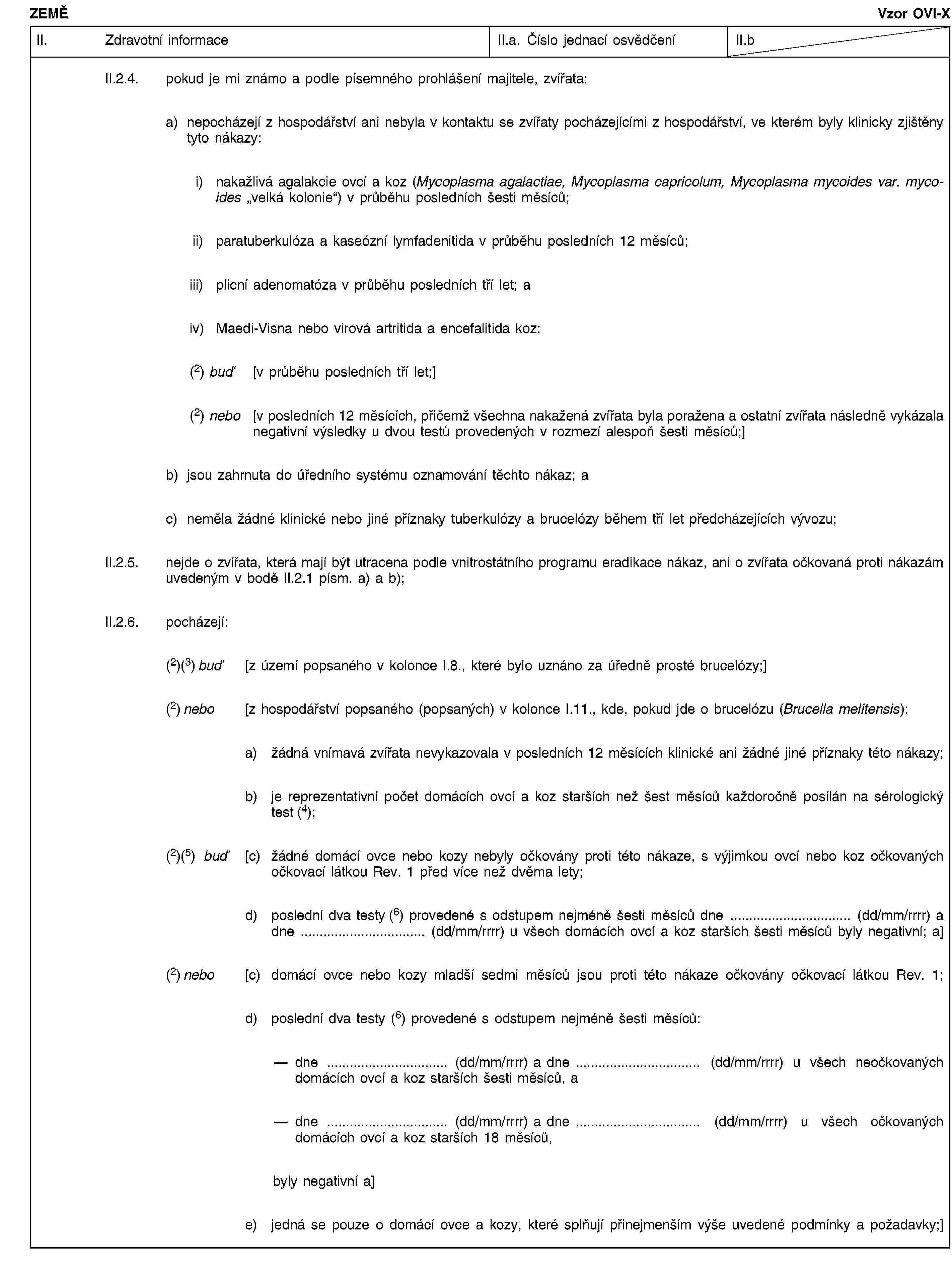 ZEMĚVzor OVI-XII. Zdravotní informaceII.a. Číslo jednací osvědčeníII.bII.2.4. pokud je mi známo a podle písemného prohlášení majitele, zvířata:a) nepocházejí z hospodářství ani nebyla v kontaktu se zvířaty pocházejícími z hospodářství, ve kterém byly klinicky zjištěny tyto nákazy:i) nakažlivá agalakcie ovcí a koz (Mycoplasma agalactiae, Mycoplasma capricolum, Mycoplasma mycoides var. mycoides „velká kolonie“) v průběhu posledních šesti měsíců;ii) paratuberkulóza a kaseózní lymfadenitida v průběhu posledních 12 měsíců;iii) plicní adenomatóza v průběhu posledních tří let; aiv) Maedi-Visna nebo virová artritida a encefalitida koz:(2) buď [v průběhu posledních tří let;](2) nebo [v posledních 12 měsících, přičemž všechna nakažená zvířata byla poražena a ostatní zvířata následně vykázala negativní výsledky u dvou testů provedených v rozmezí alespoň šesti měsíců;]b) jsou zahrnuta do úředního systému oznamování těchto nákaz; ac) neměla žádné klinické nebo jiné příznaky tuberkulózy a brucelózy během tří let předcházejících vývozu;II.2.5. nejde o zvířata, která mají být utracena podle vnitrostátního programu eradikace nákaz, ani o zvířata očkovaná proti nákazám uvedeným v bodě II.2.1 písm. a) a b);II.2.6. pocházejí:(2)(3) buď [z území popsaného v kolonce I.8., které bylo uznáno za úředně prosté brucelózy;](2) nebo [z hospodářství popsaného (popsaných) v kolonce I.11., kde, pokud jde o brucelózu (Brucella melitensis):a) žádná vnímavá zvířata nevykazovala v posledních 12 měsících klinické ani žádné jiné příznaky této nákazy;b) je reprezentativní počet domácích ovcí a koz starších než šest měsíců každoročně posílán na sérologický test (4);(2)(5) buď [c) žádné domácí ovce nebo kozy nebyly očkovány proti této nákaze, s výjimkou ovcí nebo koz očkovaných očkovací látkou Rev. 1 před více než dvěma lety;d) poslední dva testy (6) provedené s odstupem nejméně šesti měsíců dne … (dd/mm/rrrr) a dne … (dd/mm/rrrr) u všech domácích ovcí a koz starších šesti měsíců byly negativní; a](2) nebo [c) domácí ovce nebo kozy mladší sedmi měsíců jsou proti této nákaze očkovány očkovací látkou Rev. 1;d) poslední dva testy (6) provedené s odstupem nejméně šesti měsíců:dne … (dd/mm/rrrr) a dne … (dd/mm/rrrr) u všech neočkovaných domácích ovcí a koz starších šesti měsíců, adne … (dd/mm/rrrr) a dne … (dd/mm/rrrr) u všech očkovaných domácích ovcí a koz starších 18 měsíců,byly negativní a]e) jedná se pouze o domácí ovce a kozy, které splňují přinejmenším výše uvedené podmínky a požadavky;]