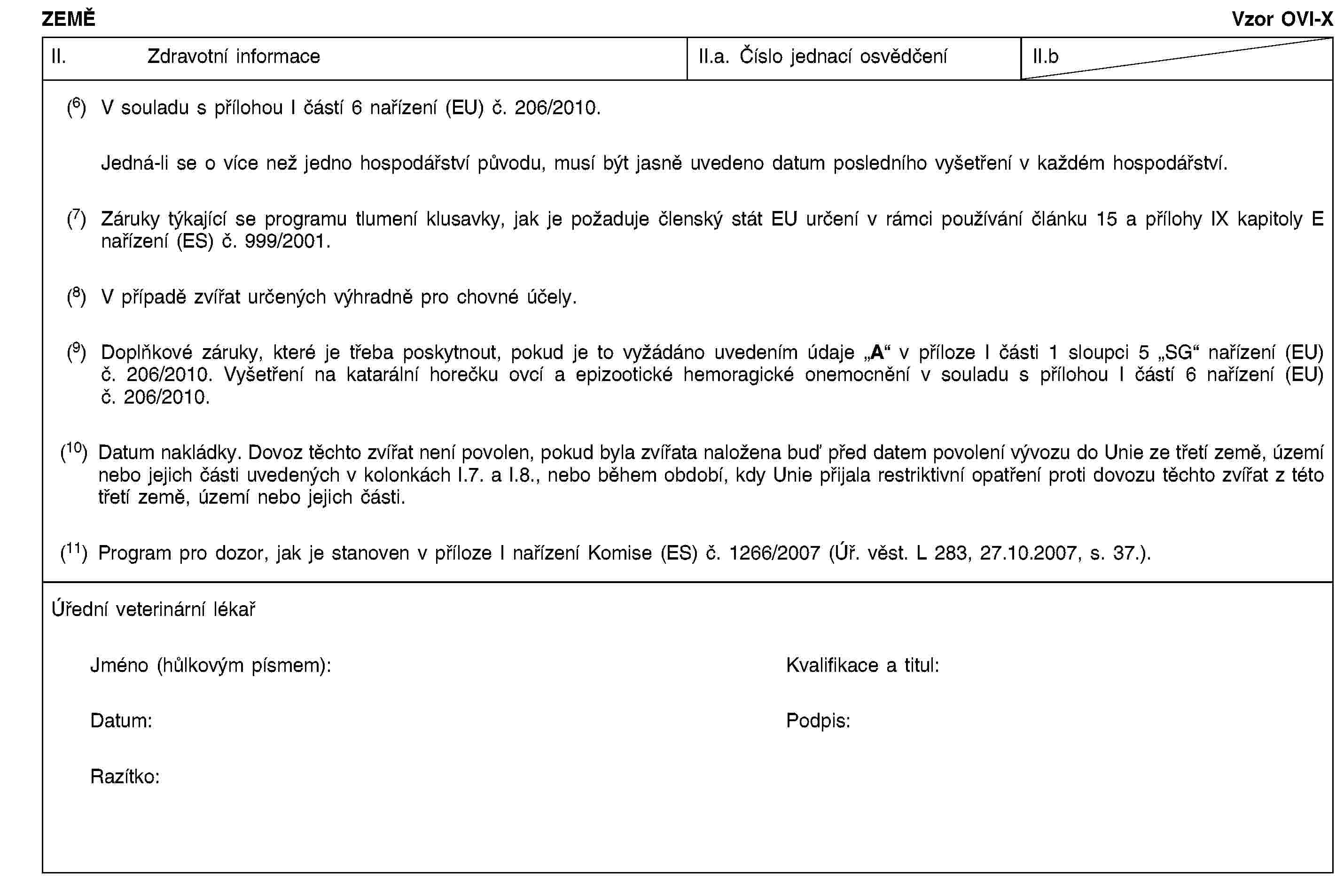 ZEMĚVzor OVI-XII. Zdravotní informaceII.a. Číslo jednací osvědčeníII.b(6) V souladu s přílohou I částí 6 nařízení (EU) č. 206/2010.Jedná-li se o více než jedno hospodářství původu, musí být jasně uvedeno datum posledního vyšetření v každém hospodářství.(7) Záruky týkající se programu tlumení klusavky, jak je požaduje členský stát EU určení v rámci používání článku 15 a přílohy IX kapitoly E nařízení (ES) č. 999/2001.(8) V případě zvířat určených výhradně pro chovné účely.(9) Doplňkové záruky, které je třeba poskytnout, pokud je to vyžádáno uvedením údaje „A“ v příloze I části 1 sloupci 5 „SG“ nařízení (EU) č. 206/2010. Vyšetření na katarální horečku ovcí a epizootické hemoragické onemocnění v souladu s přílohou I částí 6 nařízení (EU) č. 206/2010.(10) Datum nakládky. Dovoz těchto zvířat není povolen, pokud byla zvířata naložena buď před datem povolení vývozu do Unie ze třetí země, území nebo jejich části uvedených v kolonkách I.7. a I.8., nebo během období, kdy Unie přijala restriktivní opatření proti dovozu těchto zvířat z této třetí země, území nebo jejich části.(11) Program pro dozor, jak je stanoven v příloze I nařízení Komise (ES) č. 1266/2007 (Úř. věst. L 283, 27.10.2007, s. 37.).Úřední veterinární lékařJméno (hůlkovým písmem):Kvalifikace a titul:Datum:Podpis:Razítko: