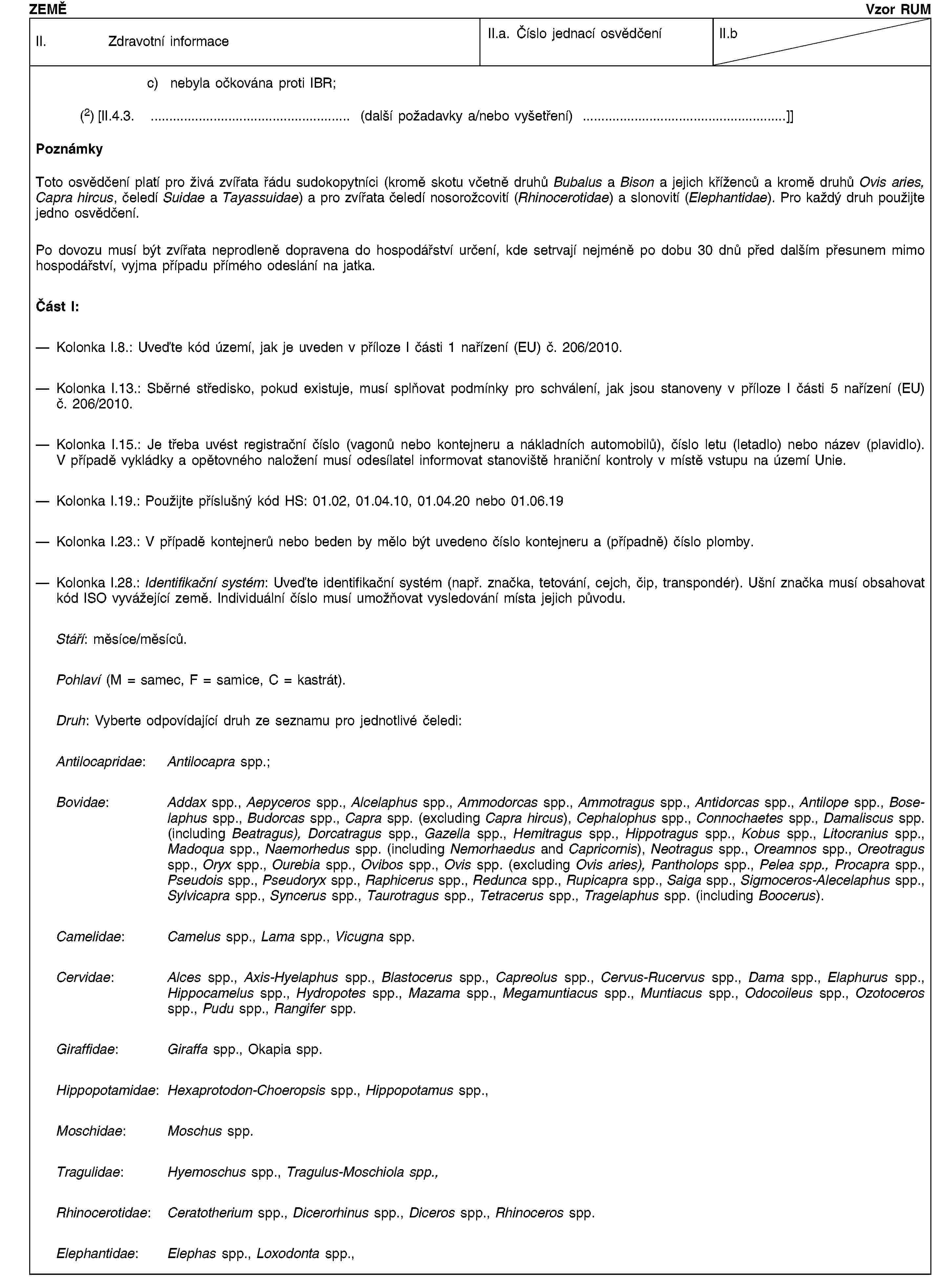 ZEMĚVzor RUMII. Zdravotní informaceII.a. Číslo jednací osvědčeníII.bc) nebyla očkována proti IBR;(2) [II.4.3. … (další požadavky a/nebo vyšetření) …]]PoznámkyToto osvědčení platí pro živá zvířata řádu sudokopytníci (kromě skotu včetně druhů Bubalus a Bison a jejich kříženců a kromě druhů Ovis aries, Capra hircus, čeledí Suidae a Tayassuidae) a pro zvířata čeledí nosorožcovití (Rhinocerotidae) a slonovití (Elephantidae). Pro každý druh použijte jedno osvědčení.Po dovozu musí být zvířata neprodleně dopravena do hospodářství určení, kde setrvají nejméně po dobu 30 dnů před dalším přesunem mimo hospodářství, vyjma případu přímého odeslání na jatka.Část I:Kolonka I.8.: Uveďte kód území, jak je uveden v příloze I části 1 nařízení (EU) č. 206/2010.Kolonka I.13.: Sběrné středisko, pokud existuje, musí splňovat podmínky pro schválení, jak jsou stanoveny v příloze I části 5 nařízení (EU) č. 206/2010.Kolonka I.15.: Je třeba uvést registrační číslo (vagonů nebo kontejneru a nákladních automobilů), číslo letu (letadlo) nebo název (plavidlo). V případě vykládky a opětovného naložení musí odesílatel informovat stanoviště hraniční kontroly v místě vstupu na území Unie.Kolonka I.19.: Použijte příslušný kód HS: 01.02, 01.04.10, 01.04.20 nebo 01.06.19Kolonka I.23.: V případě kontejnerů nebo beden by mělo být uvedeno číslo kontejneru a (případně) číslo plomby.Kolonka I.28.: Identifikační systém: Uveďte identifikační systém (např. značka, tetování, cejch, čip, transpondér). Ušní značka musí obsahovat kód ISO vyvážející země. Individuální číslo musí umožňovat vysledování místa jejich původu.Stáří: měsíce/měsíců.Pohlaví (M = samec, F = samice, C = kastrát).Druh: Vyberte odpovídající druh ze seznamu pro jednotlivé čeledi:Antilocapridae: Antilocapra spp.;Bovidae: Addax spp., Aepyceros spp., Alcelaphus spp., Ammodorcas spp., Ammotragus spp., Antidorcas spp., Antilope spp., Boselaphus spp., Budorcas spp., Capra spp. (excluding Capra hircus), Cephalophus spp., Connochaetes spp., Damaliscus spp. (including Beatragus), Dorcatragus spp., Gazella spp., Hemitragus spp., Hippotragus spp., Kobus spp., Litocranius spp., Madoqua spp., Naemorhedus spp. (including Nemorhaedus and Capricornis), Neotragus spp., Oreamnos spp., Oreotragus spp., Oryx spp., Ourebia spp., Ovibos spp., Ovis spp. (excluding Ovis aries), Pantholops spp., Pelea spp., Procapra spp., Pseudois spp., Pseudoryx spp., Raphicerus spp., Redunca spp., Rupicapra spp., Saiga spp., Sigmoceros-Alecelaphus spp., Sylvicapra spp., Syncerus spp., Taurotragus spp., Tetracerus spp., Tragelaphus spp. (including Boocerus).Camelidae: Camelus spp., Lama spp., Vicugna spp.Cervidae: Alces spp., Axis-Hyelaphus spp., Blastocerus spp., Capreolus spp., Cervus-Rucervus spp., Dama spp., Elaphurus spp., Hippocamelus spp., Hydropotes spp., Mazama spp., Megamuntiacus spp., Muntiacus spp., Odocoileus spp., Ozotoceros spp., Pudu spp., Rangifer spp.Giraffidae: Giraffa spp., Okapia spp.Hippopotamidae: Hexaprotodon-Choeropsis spp., Hippopotamus spp.,Moschidae: Moschus spp.Tragulidae: Hyemoschus spp., Tragulus-Moschiola spp.,Rhinocerotidae: Ceratotherium spp., Dicerorhinus spp., Diceros spp., Rhinoceros spp.Elephantidae: Elephas spp., Loxodonta spp.,